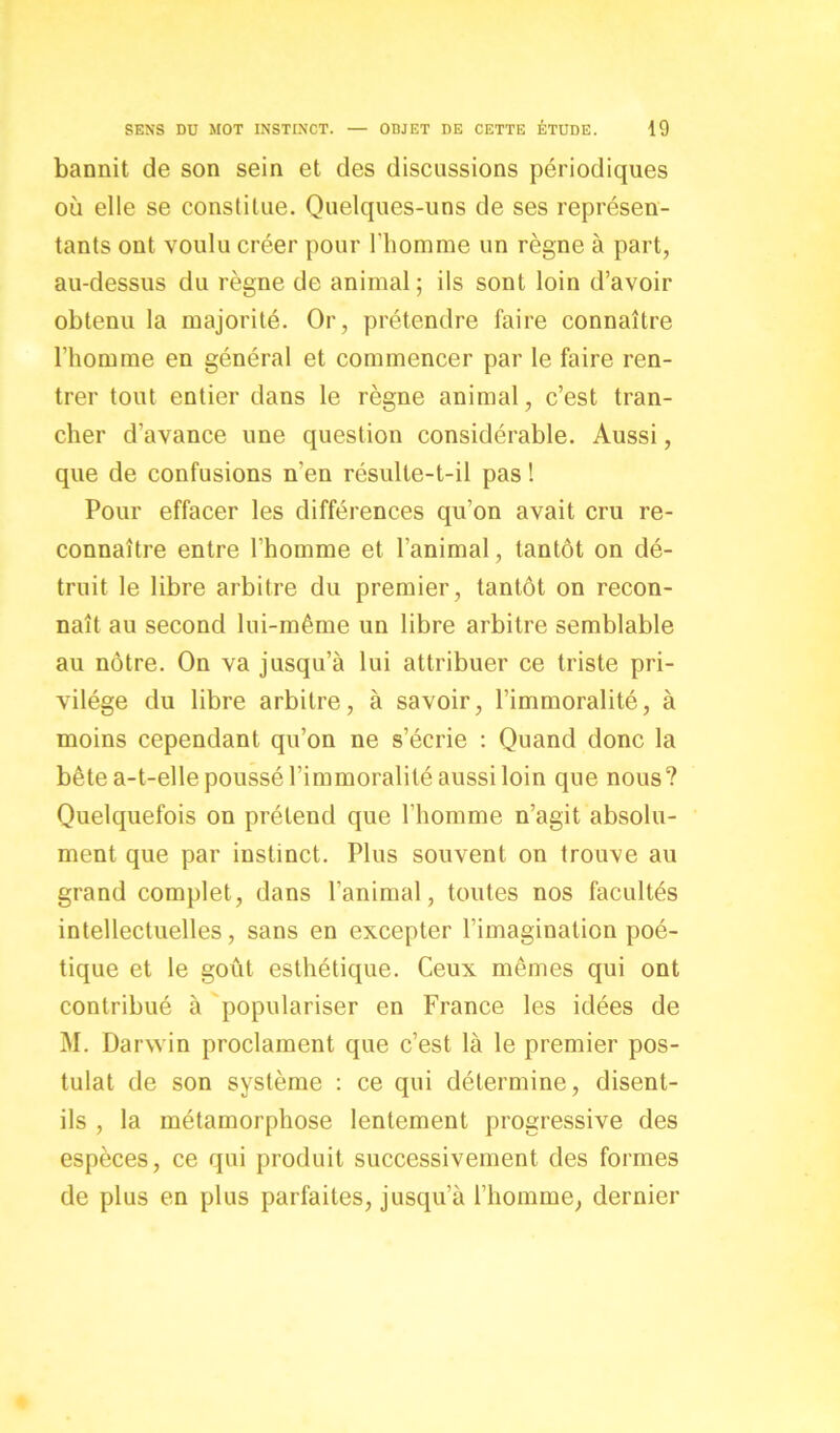 bannit de son sein et des discussions périodiques où elle se constitue. Quelques-uns de ses représen- tants ont voulu créer pour l'homme un règne à part, au-dessus du règne de animal ; ils sont loin d’avoir obtenu la majorité. Or, prétendre faire connaître l’homme en général et commencer par le faire ren- trer tout entier dans le règne animal, c’est tran- cher d’avance une question considérable. Aussi, que de confusions n'en résulte-t-il pas ! Pour effacer les différences qu’on avait cru re- connaître entre l’homme et l’animal, tantôt on dé- truit le libre arbitre du premier, tantôt on recon- naît au second lui-même un libre arbitre semblable au nôtre. On va jusqu’à lui attribuer ce triste pri- vilège du libre arbitre, à savoir, l’immoralité, à moins cependant qu’on ne s’écrie : Quand donc la bête a-t-elle poussé l’immoralité aussi loin que nous? Quelquefois on prétend que l'homme n’agit absolu- ment que par instinct. Plus souvent on trouve au grand complet, dans l’animal, toutes nos facultés intellectuelles, sans en excepter l’imagination poé- tique et le goût esthétique. Ceux mêmes qui ont contribué à populariser en France les idées de M. Darwin proclament que c’est là le premier pos- tulat de son système : ce qui détermine, disent- ils , la métamorphose lentement progressive des espèces, ce qui produit successivement des formes de plus en plus parfaites, jusqu’à l’homme, dernier