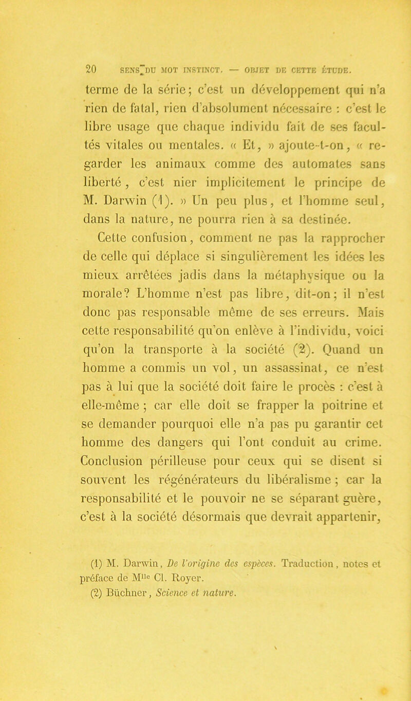 terme de la série; c’est un développement qui n’a rien de fatal, rien d’absolument nécessaire : c’est le libre usage que chaque individu fait de ses facul- tés vitales ou mentales. « Et, » ajoute-t-on, « re- garder les animaux comme des automates sans liberté, c’est nier implicitement le principe de M. Darwin (1). » Un peu plus, et l’homme seul, dans la nature, ne pourra rien à sa destinée. Cette confusion, comment ne pas la rapprocher de celle qui déplace si singulièrement les idées les mieux arrêtées jadis dans la métaphysique ou la morale? L’homme n’est pas libre, dit-on; il n’est donc pas responsable même de ses erreurs. Mais celte responsabilité qu’on enlève à l’individu, voici qu’on la transporte à la société (2). Quand un homme a commis un vol, un assassinat, ce n’est pas à lui que la société doit faire le procès : c'est à elle-même ; car elle doit se frapper la poitrine et se demander pourquoi elle n’a pas pu garantir cet homme des dangers qui l’ont conduit au crime. Conclusion périlleuse pour ceux qui se disent si souvent les régénérateurs du libéralisme ; car la responsabilité et le pouvoir ne se séparant guère, c’est à la société désormais que devrait appartenir, (1) M. Darwin, De l’origine des espèces. Traduction, notes et préface de MUo Cl. Royer. (2) Büchner, Science et nature.