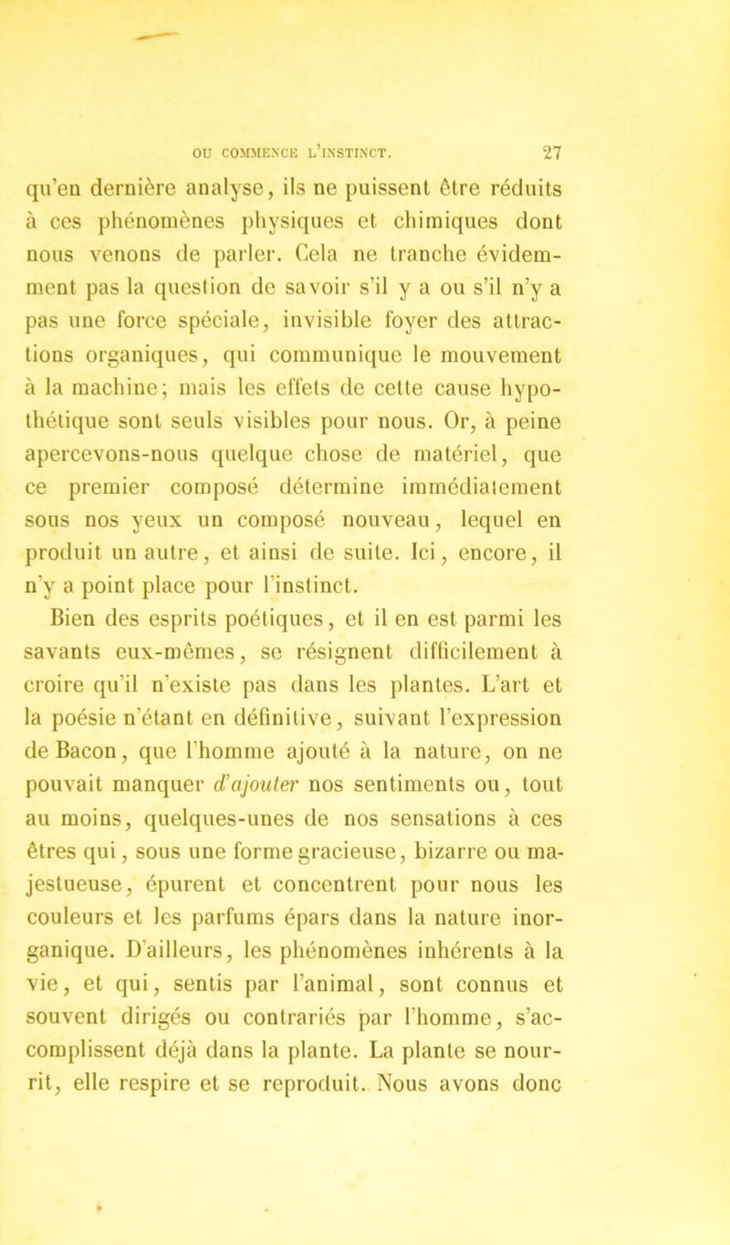 qu’en dernière analyse, ils ne puissent être réduits à ces phénomènes physiques et chimiques dont nous venons de parler. Cela ne tranche évidem- ment pas la question de savoir s’il y a ou s’il n’y a pas une force spéciale, invisible foyer des attrac- tions organiques, qui communique le mouvement à la machine; mais les effets de cette cause hypo- thétique sont seuls visibles pour nous. Or, à peine apercevons-nous quelque chose de matériel, que ce premier composé détermine immédiatement sous nos yeux un composé nouveau, lequel en produit un autre, et ainsi de suite. Ici, encore, il n’y a point place pour l’instinct. Bien des esprits poétiques, et il en est parmi les savants eux-mêmes, se résignent difficilement à croire qu’il n'existe pas dans les plantes. L’art et la poésie n’étant en définitive, suivant l’expression de Bacon, que l'homme ajouté à la nature, on ne pouvait manquer d'ajouter nos sentiments ou, tout au moins, quelques-unes de nos sensations à ces êtres qui, sous une forme gracieuse, bizarre ou ma- jestueuse, épurent et concentrent pour nous les couleurs et les parfums épars dans la nature inor- ganique. D'ailleurs, les phénomènes inhérents à la vie, et qui, sentis par l’animal, sont connus et souvent dirigés ou contrariés par l’homme, s’ac- complissent déjà dans la plante. La plante se nour- rit, elle respire et se reproduit. Nous avons donc