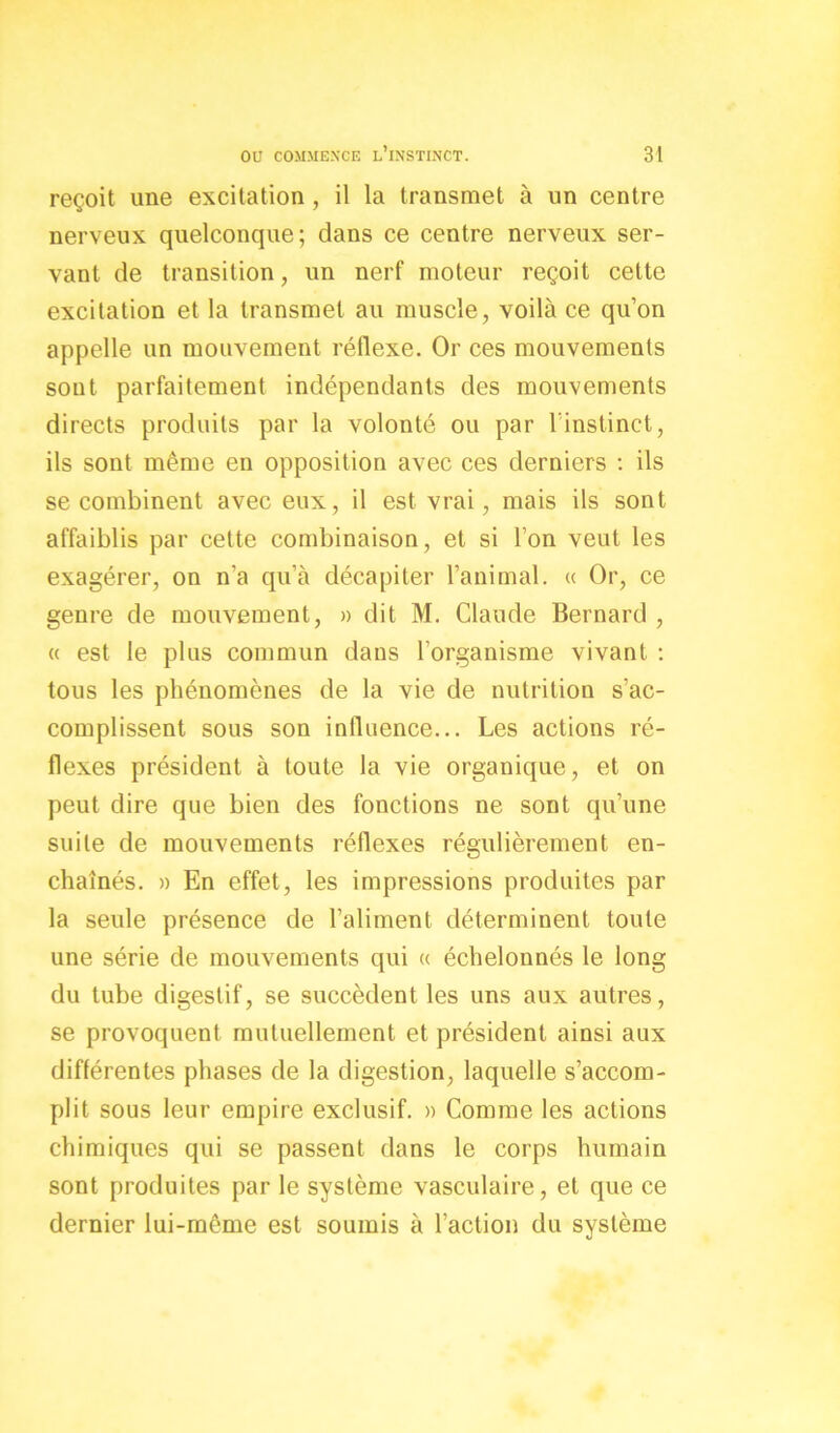 reçoit une excitation , il la transmet à un centre nerveux quelconque; dans ce centre nerveux ser- vant de transition, un nerf moteur reçoit cette excitation et la transmet au muscle, voilà ce qu’on appelle un mouvement réflexe. Or ces mouvements sont parfaitement indépendants des mouvements directs produits par la volonté ou par l’instinct, ils sont même en opposition avec ces derniers : ils se combinent avec eux, il est vrai, mais ils sont affaiblis par cette combinaison, et si l’on veut les exagérer, on n’a qu’à décapiter l’animal. « Or, ce genre de mouvement, » dit M. Claude Bernard , « est le plus commun dans l’organisme vivant : tous les phénomènes de la vie de nutrition s’ac- complissent sous son influence... Les actions ré- flexes président à toute la vie organique, et on peut dire que bien des fonctions ne sont qu’une suite de mouvements réflexes régulièrement en- chaînés. » En effet, les impressions produites par la seule présence de l’aliment déterminent toute une série de mouvements qui « échelonnés le long du tube digestif, se succèdent les uns aux autres, se provoquent mutuellement et président ainsi aux différentes phases de la digestion, laquelle s’accom- plit sous leur empire exclusif. » Comme les actions chimiques qui se passent dans le corps humain sont produites par le système vasculaire, et que ce dernier lui-mcme est soumis à l’action du système