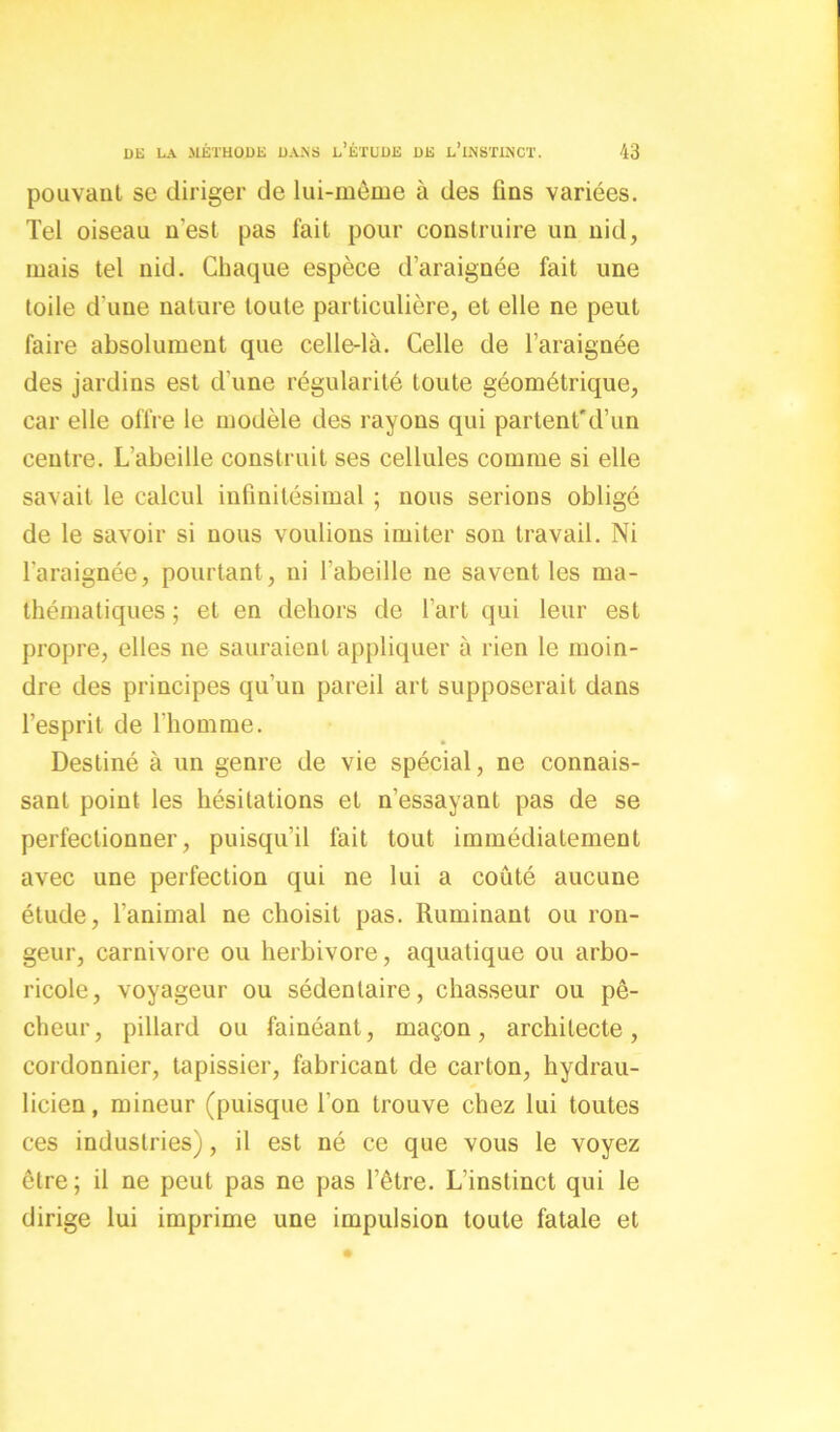 pouvant se diriger de lui-même à des fins variées. Tel oiseau n’est pas fait pour construire un nid, mais tel nid. Chaque espèce d’araignée fait une toile d'une nature toute particulière, et elle ne peut faire absolument que celle-là. Celle de l’araignée des jardins est d’une régularité toute géométrique, car elle offre le modèle des rayons qui partent'd’un centre. L’abeille construit ses cellules comme si elle savait le calcul infinitésimal ; nous serions obligé de le savoir si nous voulions imiter son travail. Ni l’araignée, pourtant , ni l’abeille ne savent les ma- thématiques ; et en dehors de l’art qui leur est propre, elles ne sauraient appliquer à rien le moin- dre des principes qu’un pareil art supposerait dans l’esprit de l’homme. Destiné à un genre de vie spécial, ne connais- sant point les hésitations et n’essayant pas de se perfectionner, puisqu’il fait tout immédiatement avec une perfection qui ne lui a coûté aucune étude, l’animal ne choisit pas. Ruminant ou ron- geur, carnivore ou herbivore, aquatique ou arbo- ricole, voyageur ou sédentaire, chasseur ou pê- cheur, pillard ou fainéant, maçon, architecte, cordonnier, tapissier, fabricant de carton, hydrau- licien, mineur (puisque l’on trouve chez lui toutes ces industries), il est né ce que vous le voyez être ; il ne peut pas ne pas l’être. L’instinct qui le dirige lui imprime une impulsion toute fatale et