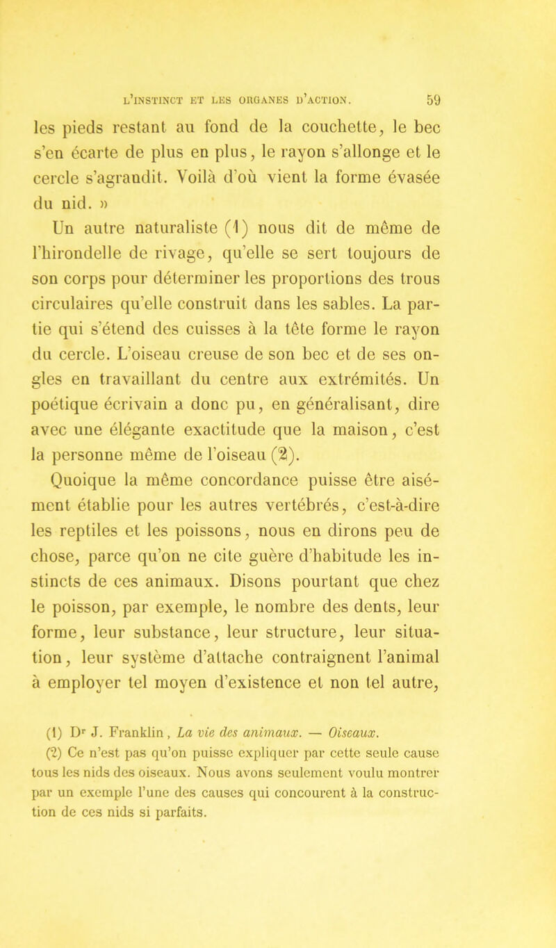 les pieds restant au fond de la couchette, le bec s’en écarte de plus en plus, le rayon s’allonge et le cercle s’agrandit. Voilà d'où vient la forme évasée du nid. » Un autre naturaliste (1) nous dit de môme de l’hirondelle de rivage, qu’elle se sert toujours de son corps pour déterminer les proportions des trous circulaires qu’elle construit dans les sables. La par- tie qui s’étend des cuisses à la tête forme le rayon du cercle. L’oiseau creuse de son bec et de ses on- gles en travaillant du centre aux extrémités. Un poétique écrivain a donc pu, en généralisant, dire avec une élégante exactitude que la maison, c’est la personne même de l’oiseau (2). Quoique la même concordance puisse être aisé- ment établie pour les autres vertébrés, c’est-à-dire les reptiles et les poissons, nous en dirons peu de chose, parce qu’on ne cite guère d’habitude les in- stincts de ces animaux. Disons pourtant que chez le poisson, par exemple, le nombre des dents, leur forme, leur substance, leur structure, leur situa- tion , leur système d’attache contraignent l’animal à employer tel moyen d’existence et non tel autre, (1) Dr J. Franklin, La vie des animaux. — Oiseaux. (2) Ce n’est pas qu’on puisse expliquer par cette seule cause tous les nids des oiseaux. Nous avons seulement voulu montrer par un exemple l’une des causes qui concourent à la construc- tion de ces nids si parfaits.