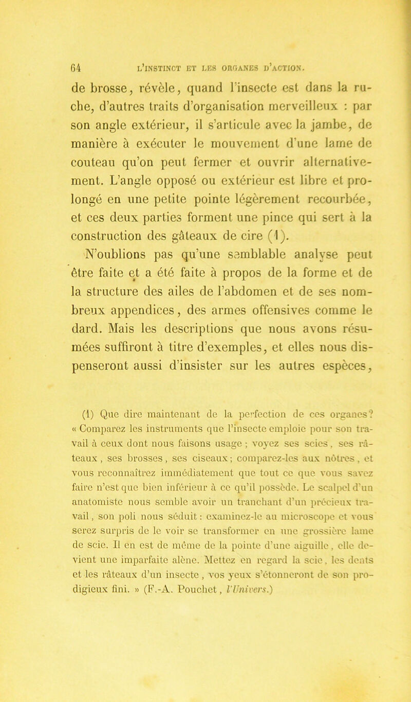 de brosse, révèle, quand l'insecte est dans la ru- che, d’autres traits d’organisation merveilleux : par son angle extérieur, il s’articule avec la jambe, de manière à exécuter le mouvement d’une lame de couteau qu’on peut fermer et ouvrir alternative- ment. L’angle opposé ou extérieur est libre et pro- longé en une petite pointe légèrement recourbée, et ces deux parties forment une pince qui sert à la construction des gâteaux de cire (1). N’oublions pas qu’une semblable analyse peut être faite et a été faite à propos de la forme et de la structure des ailes de l’abdomen et de ses nom- breux appendices, des armes offensives comme le dard. Mais les descriptions que nous avons résu- mées suffiront à titre d’exemples, et elles nous dis- penseront aussi d’insister sur les autres espèces. (1) Que dire maintenant de la perfection de ces organes? « Comparez les instruments que l’insecte emploie pour son tra- vail à ceux dont nous faisons usage ; voyez ses scies, ses râ- teaux , ses brosses, ses ciseaux ; comparez-les aux nôtres, et vous reconnaîtrez immédiatement que tout ce que vous savez faire n’est que bien inférieur à ce qu’il possède. Le scalpel d’un anatomiste nous semble avoir un tranchant d’un précieux tra- vail , son poli nous séduit : cxaminez-le au microscope et vous serez surpris de le voir se transformer en une grossière lame de scie. Il en est de même de la pointe d’une aiguille, elle de- vient une imparfaite alêne. Mettez en regard la scie. les dents et les râteaux d’un insecte, vos yeux s’étonneront de son pro- digieux fini. » (F.-A. Pouchet, l’Univers.)