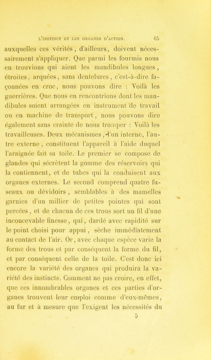 auxquelles ces vérités, d’ailleurs, doivent néces- sairement s’appliquer. Que parmi les fourmis nous en trouvions qui aient les mandibules longues, étroites, arquées, sans dentelures, c’est-à-dire fa- çonnées en croc, nous pouvons dire : Voilà les guerrières. Que nous en rencontrions dont les man- dibules soient arrangées en instrument de travail ou en machine de transport, nous pouvons dire également sans crainte de nous tromper : Voilà les travailleuses. Deux mécanismes,d’un interne, l’au- tre externe, constituent l’appareil à l’aide duquel l’araignée fait sa toile. Le premier se compose de glandes qui sécrètent la gomme des réservoirs qui la contiennent, et de tubes qui la conduisent aux organes externes. Le second comprend quatre fu- seaux ou dévidoirs , semblables à des mamelles garnies d’un millier de petites pointes qui sont percées, et de chacun de ces trous sort un fd d’une inconcevable finesse, qui, dardé avec rapidité sur le point choisi pour appui, sèche immédiatement au contact de l’air. Or, avec chaque espèce varie la forme des trous et par conséquent la forme du fil, et par conséquent celle de la toile. C’est donc ici encore la variété des organes qui produira la va- riété des instincts. Comment ne pas croire, en effet, que ces innombrables organes et ces parties d’or- ganes trouvent leur emploi comme d’eux-mêmes, au fur et à mesure que l’exigent les nécessités du 5