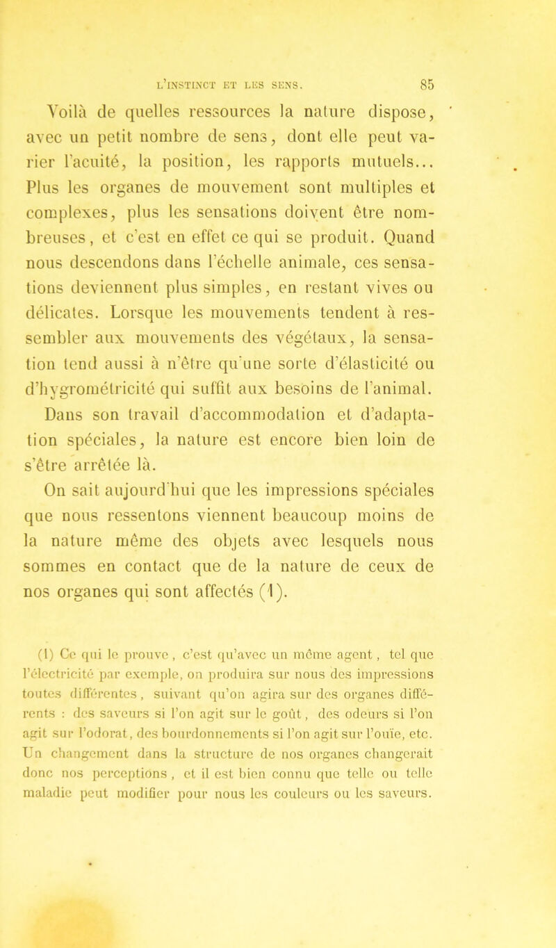 Voilà de quelles ressources la nature dispose, avec un petit nombre de sens, dont elle peut va- rier l'acuité, la position, les rapports mutuels... Plus les organes de mouvement sont multiples et complexes, plus les sensations doivent être nom- breuses, et c’est en effet ce qui se produit. Quand nous descendons dans l’échelle animale, ces sensa- tions deviennent plus simples, en restant vives ou délicates. Lorsque les mouvements tendent à res- sembler aux mouvements des végétaux, la sensa- tion tend aussi à n’être qu’une sorte d’élasticité ou d’hygromélricité qui suffit aux besoins de l'animal. Dans son travail d’accommodation et d’adapta- tion spéciales, la nature est encore bien loin de s’être arrêtée là. On sait aujourd’hui que les impressions spéciales que nous ressentons viennent beaucoup moins de la nature même des objets avec lesquels nous sommes en contact que de la nature de ceux de nos organes qui sont affectés (1). (1) Ce qui le prouve, c’est qu’avec un meme agent, tel que l’électricité par exemple, on produira sur nous des impressions toutes différentes, suivant qu’on agira sur des organes diffé- rents : des saveurs si l’on agit sur le goût, des odeurs si l’on agit sur l’odorat, des bourdonnements si l’on agit sur l’ouïe, etc. Un changement dans la structure de nos organes changerait donc nos perceptions , et il est bien connu que telle ou telle maladie peut modifier pour nous les couleurs ou les saveurs.