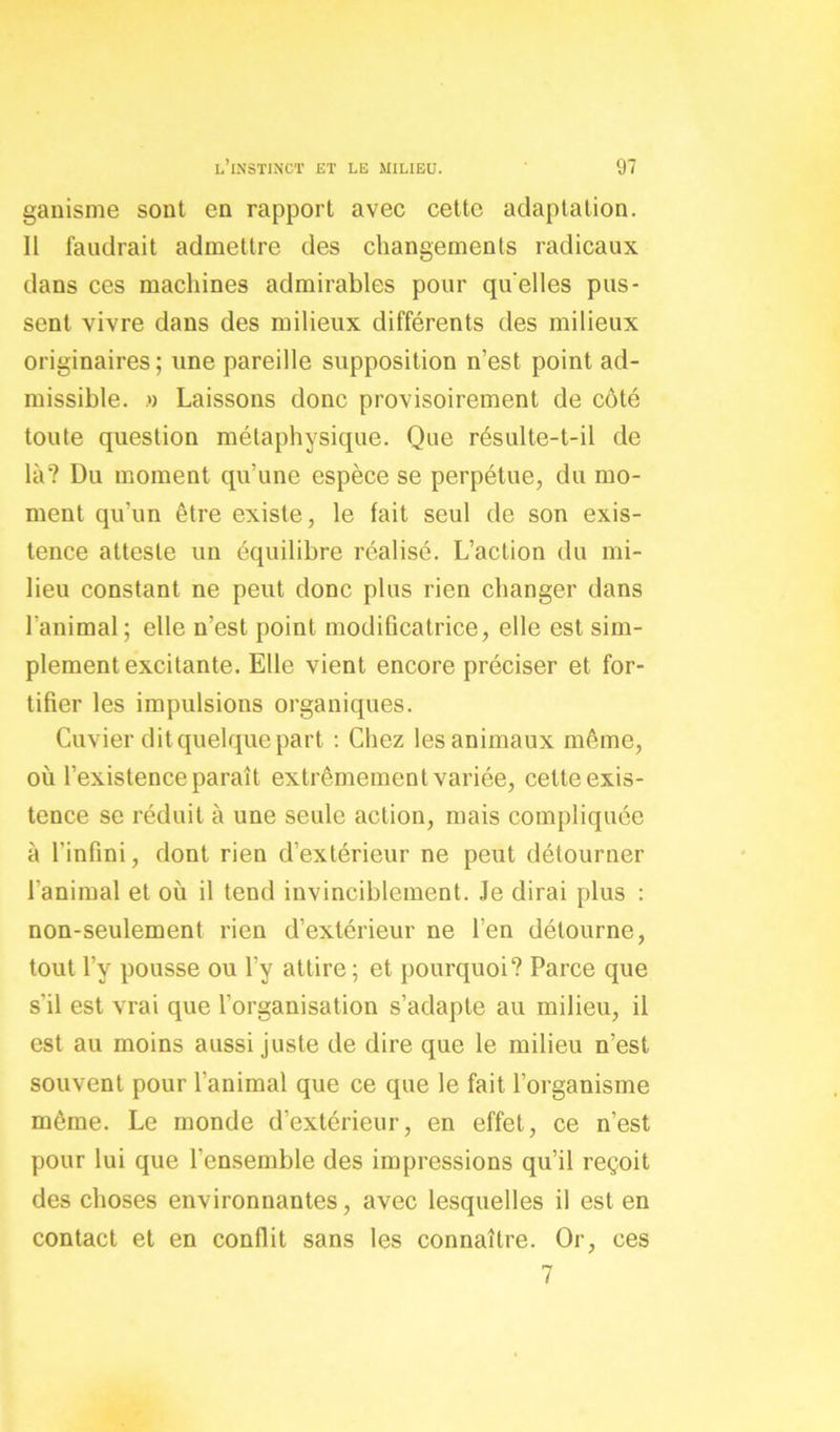 ganisme sont en rapport avec cette adaptation. Il faudrait admettre des changements radicaux dans ces machines admirables pour quelles pus- sent vivre dans des milieux différents des milieux originaires; une pareille supposition n’est point ad- missible. » Laissons donc provisoirement de côté toute question métaphysique. Que résulte-t-il de là? Du moment qu’une espèce se perpétue, du mo- ment qu'un être existe, le fait seul de son exis- tence atteste un équilibre réalisé. L’action du mi- lieu constant ne peut donc plus rien changer dans l’animal; elle n’est point modificatrice, elle est sim- plement excitante. Elle vient encore préciser et for- tifier les impulsions organiques. Cuvier dit quelque part : Chez les animaux même, où l’existence paraît extrêmement variée, cette exis- tence se réduit à une seule action, mais compliquée à l’infini, dont rien d’extérieur ne peut détourner l’animal et où il tend invinciblement. Je dirai plus : non-seulement rien d’extérieur ne l’en détourne, tout l’y pousse ou l’y attire; et pourquoi? Parce que s'il est vrai que l’organisation s’adapte au milieu, il est au moins aussi juste de dire que le milieu n’est souvent pour l’animal que ce que le fait l’organisme même. Le monde d’extérieur, en effet, ce n’est pour lui que l’ensemble des impressions qu’il reçoit des choses environnantes, avec lesquelles il est en contact et en conflit sans les connaître. Or, ces 7