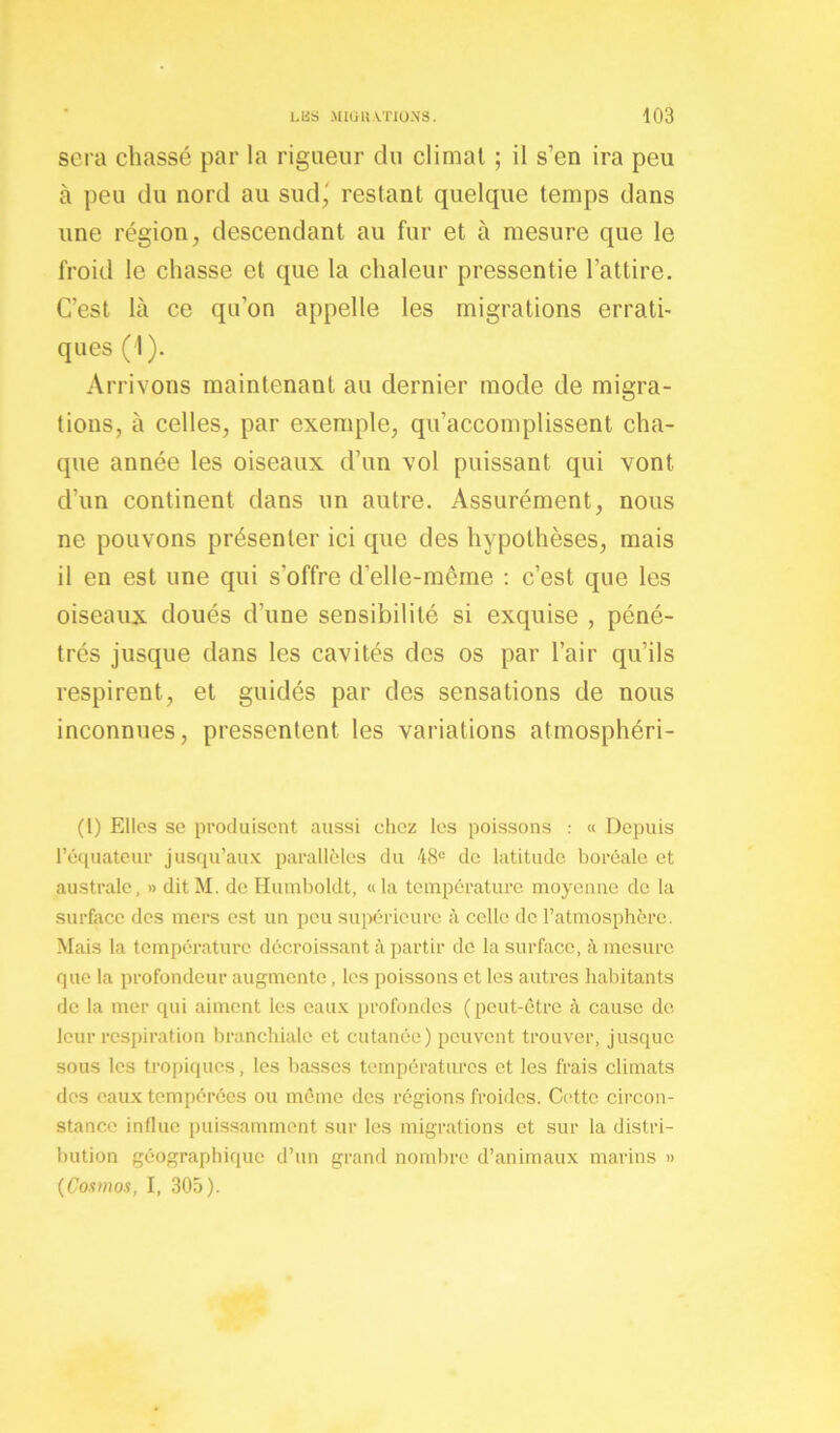 sera chassé par la rigueur du climat ; il s’en ira peu à peu du nord au sud,' restant quelque temps dans une région, descendant au fur et à mesure que le froid le chasse et que la chaleur pressentie l’attire. C’est là ce qu’on appelle les migrations errati- ques (1). Arrivons maintenant au dernier mode de migra- tions, à celles, par exemple, qu’accomplissent cha- que année les oiseaux d’un vol puissant qui vont d’un continent dans un autre. Assurément, nous ne pouvons présenter ici que des hypothèses, mais il en est une qui s'offre d’elle-même : c’est que les oiseaux doués d’une sensibilité si exquise , péné- trés jusque dans les cavités des os par l’air qu’ils respirent, et guidés par des sensations de nous inconnues, pressentent les variations atmosphéri- (l) Elles se produisent aussi chez les poissons : « Depuis l'équateur jusqu’aux parallèles du 48e de latitude boréale et australe, » ditM. de Humboldt, «la température moyenne de la surface des mers est un peu supérieure à celle de l’atmosphère. Mais la température décroissant à partir de la surface, à mesure que la profondeur augmente, les poissons et les autres habitants de la mer qui aiment les eaux profondes (peut-être à cause de leur respiration branchiale et cutanée) peuvent trouver, jusque sous les tropiques, les basses températures et les frais climats des eaux tempérées ou même des régions froides. Cette circon- stance influe puissamment sur les migrations et sur la distri- bution géographique d’un grand nombre d’animaux marins » (Cosmos, I, 305).