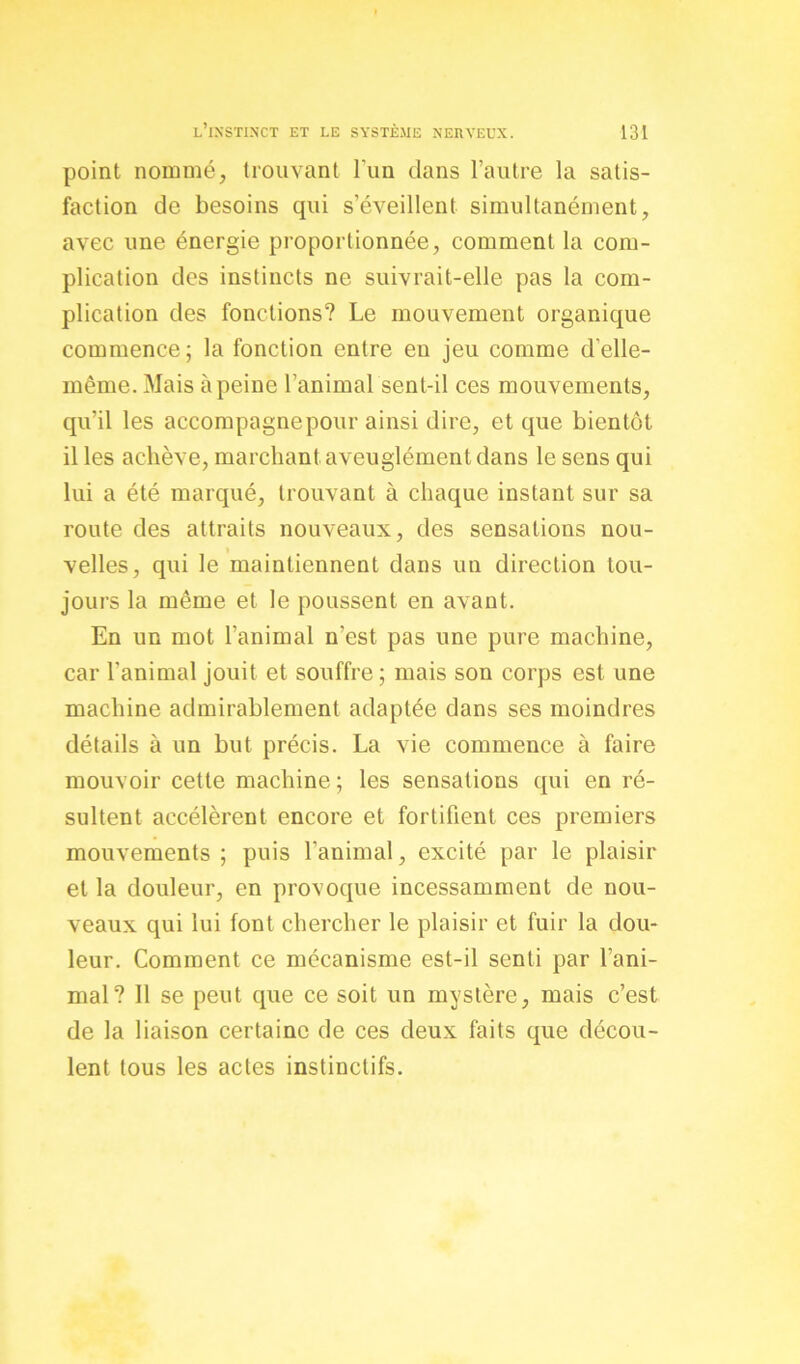 point nommé, trouvant l’un dans l’autre la satis- faction de besoins qui s’éveillent simultanément, avec une énergie proportionnée, comment la com- plication des instincts ne suivrait-elle pas la com- plication des fonctions? Le mouvement organique commence; la fonction entre en jeu comme d'elle- même. Mais à peine l'animal sent-il ces mouvements, qu’il les accompagnepour ainsi dire, et que bientôt il les achève, marchant aveuglément dans le sens qui lui a été marqué, trouvant à chaque instant sur sa route des attraits nouveaux, des sensations nou- velles, qui le maintiennent dans un direction tou- jours la même et le poussent en avant. En un mot l’animal n’est pas une pure machine, car l'animal jouit et souffre ; mais son corps est une machine admirablement adaptée dans ses moindres détails à un but précis. La vie commence à faire mouvoir cette machine ; les sensations qui en ré- sultent accélèrent encore et fortifient ces premiers mouvements ; puis l’animal, excité par le plaisir et la douleur, en provoque incessamment de nou- veaux qui lui font chercher le plaisir et fuir la dou- leur. Comment ce mécanisme est-il senti par l’ani- mal? Il se peut que ce soit un mystère, mais c’est de la liaison certaine de ces deux faits que décou- lent tous les actes instinctifs.