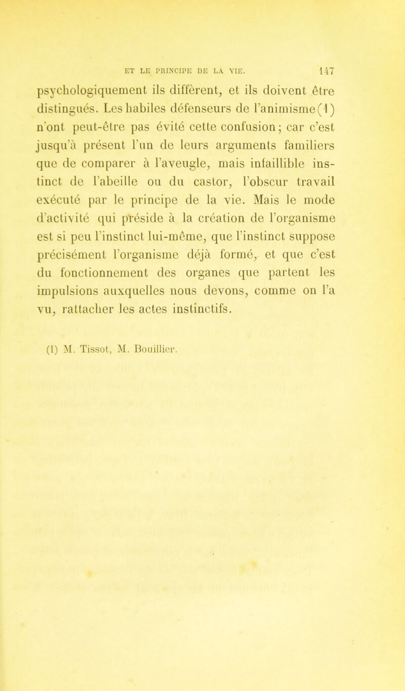 psychologiquement ils diffèrent, et ils doivent être distingués. Les habiles défenseurs de l’anirnisme(1 ) n'ont peut-être pas évité cette confusion; car c’est jusqu’à présent l’un de leurs arguments familiers que de comparer à l’aveugle, mais infaillible ins- tinct de l’abeille ou du castor, l’obscur travail exécuté par le principe de la vie. Mais le mode d’activité qui préside à la création de l’organisme est si peu l'instinct lui-même, que l’instinct suppose précisément l’organisme déjà formé, et que c’est du fonctionnement des organes que partent les impulsions auxquelles nous devons, comme on l’a vu, rattacher les actes instinctifs. (1) M. Tissot, M. Bouillier.