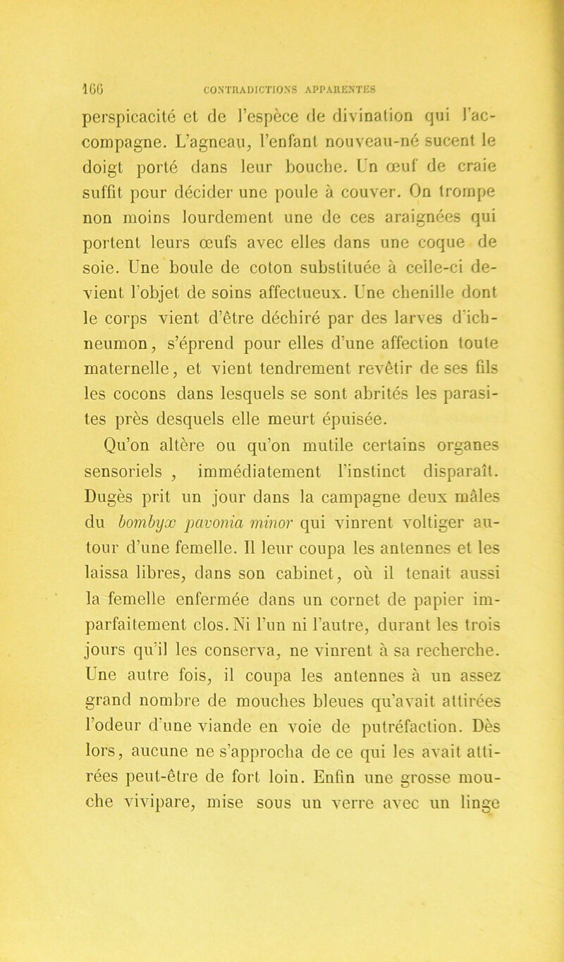 perspicacité et de l’espèce de divination qui l’ac- compagne. L’agneau, l’enfant nouveau-né sucent le doigt porté dans leur bouche. Un œuf de craie suffit peur décider une poule à couver. On trompe non moins lourdement une de ces araignées qui portent leurs œufs avec elles dans une coque de soie. Une boule de coton substituée à celle-ci de- vient l’objet de soins affectueux. Une chenille dont le corps vient d’être déchiré par des larves d'ich- neumon, s’éprend pour elles d’une affection toute maternelle, et vient tendrement revêtir de ses fils les cocons dans lesquels se sont abrités les parasi- tes près desquels elle meurt épuisée. Qu’on altère ou qu’on mutile certains organes sensoriels , immédiatement l’instinct disparaît. Dugès prit un jour dans la campagne deux mâles du bombyx pavonia minor qui vinrent voltiger au- tour d’une femelle. Il leur coupa les antennes et les laissa libres, dans son cabinet, où il tenait aussi la femelle enfermée dans un cornet de papier im- parfaitement clos. Ni l’un ni l’autre, durant les trois jours qu’il les conserva, ne vinrent à sa recherche. Une autre fois, il coupa les antennes à un assez grand nombre de mouches bleues qu’avait attirées l’odeur d’une viande en voie de putréfaction. Dès lors, aucune ne s’approcha de ce qui les avait atti- rées peut-être de fort loin. Enfin une grosse mou- che vivipare, mise sous un verre avec un linge