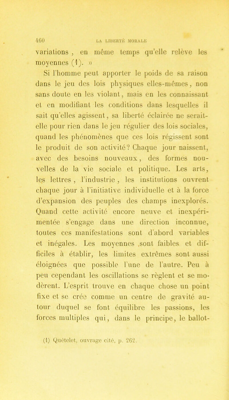 variations , en môme temps qu’elle relève les moyennes (1). » Si l’homme peut apporter le poids de sa raison dans le jeu des lois physiques elles-mêmes, non sans doute en les violant, mais en les connaissant et en modifiant les conditions dans lesquelles il sait qu'elles agissent, sa liberté éclairée ne serait- elle pour rien dans le jeu régulier des lois sociales, quand les phénomènes que ces lois régissent sont le produit de son activité? Chaque jour naissent, avec des besoins nouveaux, des formes nou- velles de la vie sociale et politique. Les arts, les lettres , l’industrie, les institutions ouvrent chaque jour à l’initiative individuelle et à la force d’expansion des peuples des champs inexplorés. Quand cette activité encore neuve et inexpéri- mentée s’engage dans une direction inconnue, toutes ces manifestations sont d'abord variables et inégales. Les moyennes .sont faibles et dif- ficiles à établir, les limites extrêmes sont aussi éloignées que possible l’une de l’autre. Peu à peu cependant les oscillations se règlent et se mo- dèrent. L’esprit trouve en chaque chose un point fixe et se crée comme un centre de gravité au- tour duquel se font équilibre les passions, les forces multiples qui, dans le principe, le ballot- (1) Quételet, ouvrage cité, p. 262.