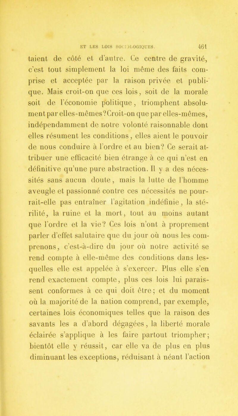 taient de côté el d’autre. Ce centre de gravité, c’est tout simplement la loi même des faits com- prise et acceptée par la raison privée et publi- que. Mais croit-on que ces lois, soit de la morale soit de l’économie politique, triomphent absolu- ment par elles-mêmes?Croit-on que par elles-mêmes, indépendamment de notre volonté raisonnable dont elles résument les conditions, elles aient le pouvoir de nous conduire à l’ordre et au bien? Ce serait at- tribuer une efficacité bien étrange à ce qui n’est en définitive qu’une pure abstraction. Il y a des néces- sités sans aucun doute, mais la lutte de l’homme aveugle et passionné contre ces nécessités ne pour- rait-elle pas entraîner l’agitation indéfinie, la sté- rilité, la ruine et la mort, tout au moins autant que l’ordre et la vie? Ces lois n’ont à proprement parler d’effet salutaire que du jour où nous les com- prenons, c’est-à-dire du jour où notre activité se rend compte à elle-même des conditions dans les- quelles elle est appelée à s’exercer. Plus elle s’en rend exactement compte, plus ces lois lui parais- sent conformes à ce qui doit être; et du moment où la majorité de la nation comprend, par exemple, certaines lois économiques telles que la raison des savants les a d’abord dégagées, la liberté morale éclairée s’applique à les faire partout triompher; bientôt elle y réussit, car elle va de plus en plus diminuant les exceptions, réduisant à néant l’action
