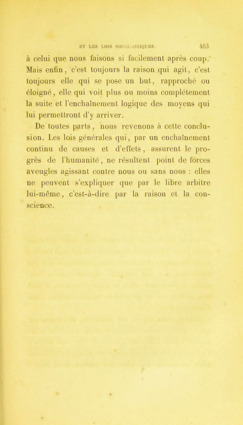 à celui que nous faisons si facilement après coup. Mais enfin, c’est toujours la raison qui agit, c’est toujours elle qui se pose un but, rapproché ou éloigné, elle qui voit plus ou moins complètement la suite et l'enchaînement logique des moyens qui lui permettront d’y arriver. De toutes parts, nous revenons à cette conclu- sion. Les lois générales qui, par un enchaînement continu de causes et d’effets, assurent le pro- grès de l’humanité, ne résultent point de forces aveugles agissant contre nous ou sans nous : elles ne peuvent s’expliquer que par le libre arbitre lui-même, c’est-à-dire par la raison et la con- science.