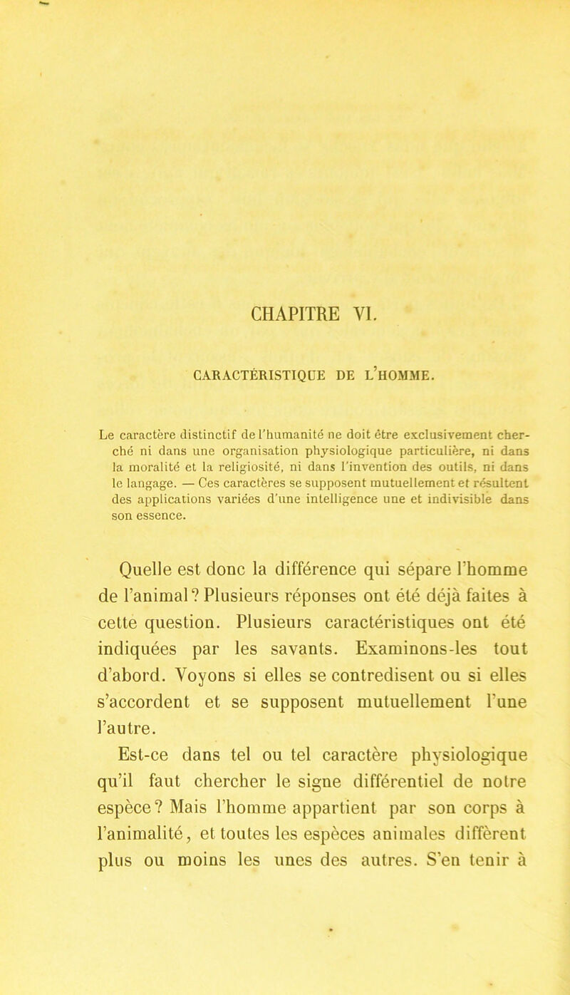 CHAPITRE VI. CARACTÉRISTIQUE DE L’HOMME. Le caractère distinctif de l’humanité ne doit être exclusivement cher- ché ni dans une organisation physiologique particulière, ni dans la moralité et la religiosité, ni dans l'invention des outils, ni dans le langage. — Ces caractères se supposent mutuellement et résultent des applications variées d’une intelligence une et indivisible dans son essence. Quelle est donc la différence qui sépare rhomme de l’animal? Plusieurs réponses ont été déjà faites à cette question. Plusieurs caractéristiques ont été indiquées par les savants. Examinons-les tout d’abord. Voyons si elles se contredisent ou si elles s’accordent et se supposent mutuellement l’une l’autre. Est-ce dans tel ou tel caractère physiologique qu’il faut chercher le signe différentiel de notre espèce? Mais l’homme appartient par son corps à l’animalité, et toutes les espèces animales diffèrent plus ou moins les unes des autres. S’en tenir à