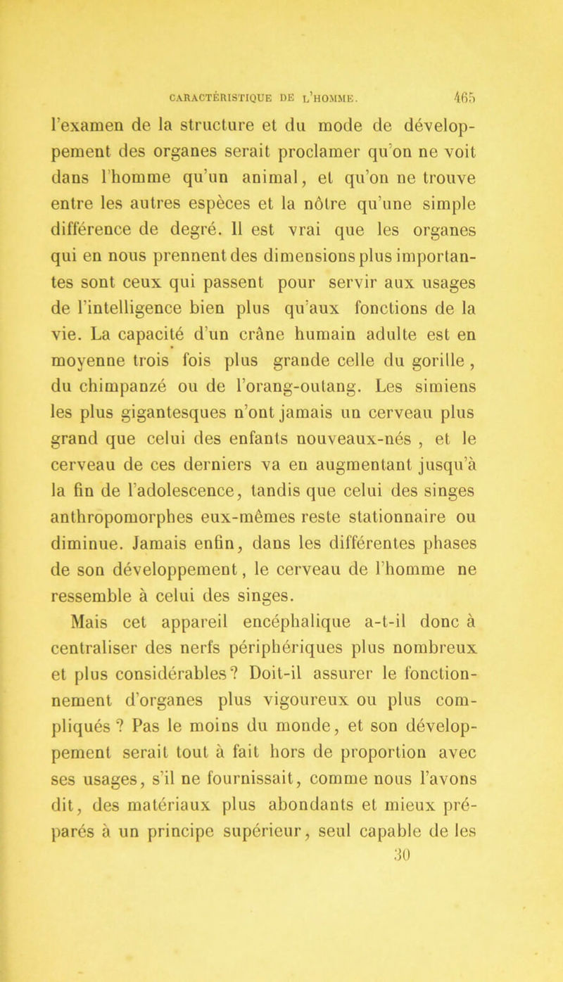 l’examen de la structure et du mode de dévelop- pement des organes serait proclamer qu’on ne voit dans l’homme qu’un animal, et qu’on ne trouve entre les autres espèces et la nôtre qu’une simple différence de degré. 11 est vrai que les organes qui en nous prennent des dimensions plus importan- tes sont ceux qui passent pour servir aux usages de l’intelligence bien plus qu’aux fonctions de la vie. La capacité d'un crâne humain adulte est en moyenne trois fois plus grande celle du gorille , du chimpanzé ou de l’orang-outang. Les simiens les plus gigantesques n’ont jamais un cerveau plus grand que celui des enfants nouveaux-nés , et le cerveau de ces derniers va eu augmentant jusqu’à la fin de l’adolescence, tandis que celui des singes anthropomorphes eux-mêmes reste stationnaire ou diminue. Jamais enfin, dans les différentes phases de son développement, le cerveau de l’homme ne ressemble à celui des singes. Mais cet appareil encéphalique a-t-il donc à centraliser des nerfs périphériques plus nombreux et plus considérables? Doit-il assurer le fonction- nement d’organes plus vigoureux ou plus com- pliqués ? Pas le moins du monde, et son dévelop- pement serait tout à fait hors de proportion avec ses usages, s’il ne fournissait, comme nous l’avons dit, des matériaux plus abondants et mieux pré- parés à un principe supérieur, seul capable de les 30