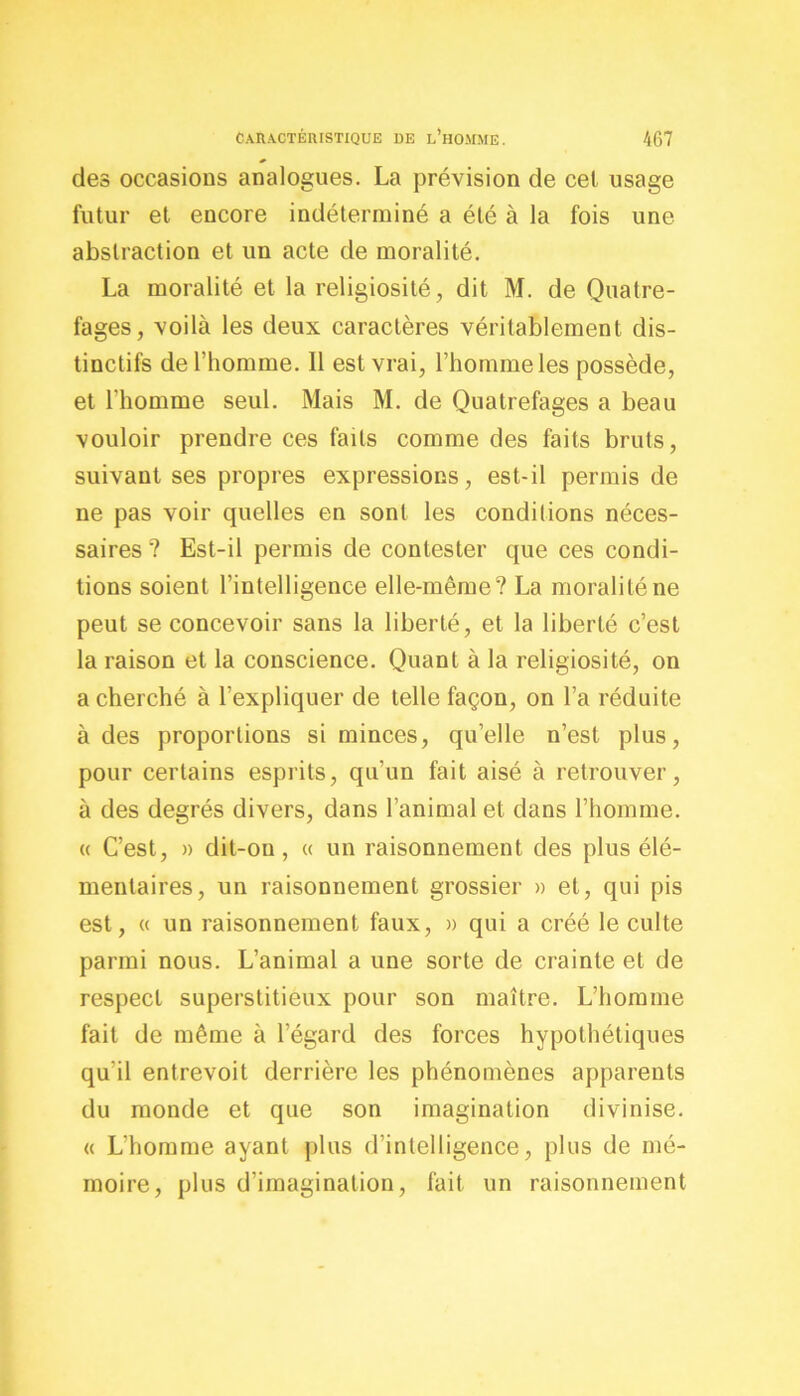des occasions analogues. La prévision de cet usage futur et encore indéterminé a été à la fois une abstraction et un acte de moralité. La moralité et la religiosité, dit M. de Quatre- fages, voilà les deux caractères véritablement dis- tinctifs de l’homme. Il est vrai, l’homme les possède, et l’homme seul. Mais M. de Quatrefages a beau vouloir prendre ces faits comme des faits bruts, suivant ses propres expressions, est-il permis de ne pas voir quelles en sont les conditions néces- saires ? Est-il permis de contester que ces condi- tions soient l’intelligence elle-même? La moralité ne peut se concevoir sans la liberté, et la liberté c’est la raison et la conscience. Quant à la religiosité, on a cherché à l’expliquer de telle façon, on l’a réduite à des proportions si minces, qu’elle n’est plus, pour certains esprits, qu’un fait aisé à retrouver, à des degrés divers, dans l’animal et dans l’homme. « C’est, » dit-on, « un raisonnement des plus élé- mentaires, un raisonnement grossier » et, qui pis est, « un raisonnement faux, » qui a créé le culte parmi nous. L’animal a une sorte de crainte et de respect superstitieux pour son maître. L’homme fait de même à l’égard des forces hypothétiques qu'il entrevoit derrière les phénomènes apparents du monde et que son imagination divinise. « L’homme ayant plus d’intelligence, plus de mé- moire, plus d’imagination, fait un raisonnement