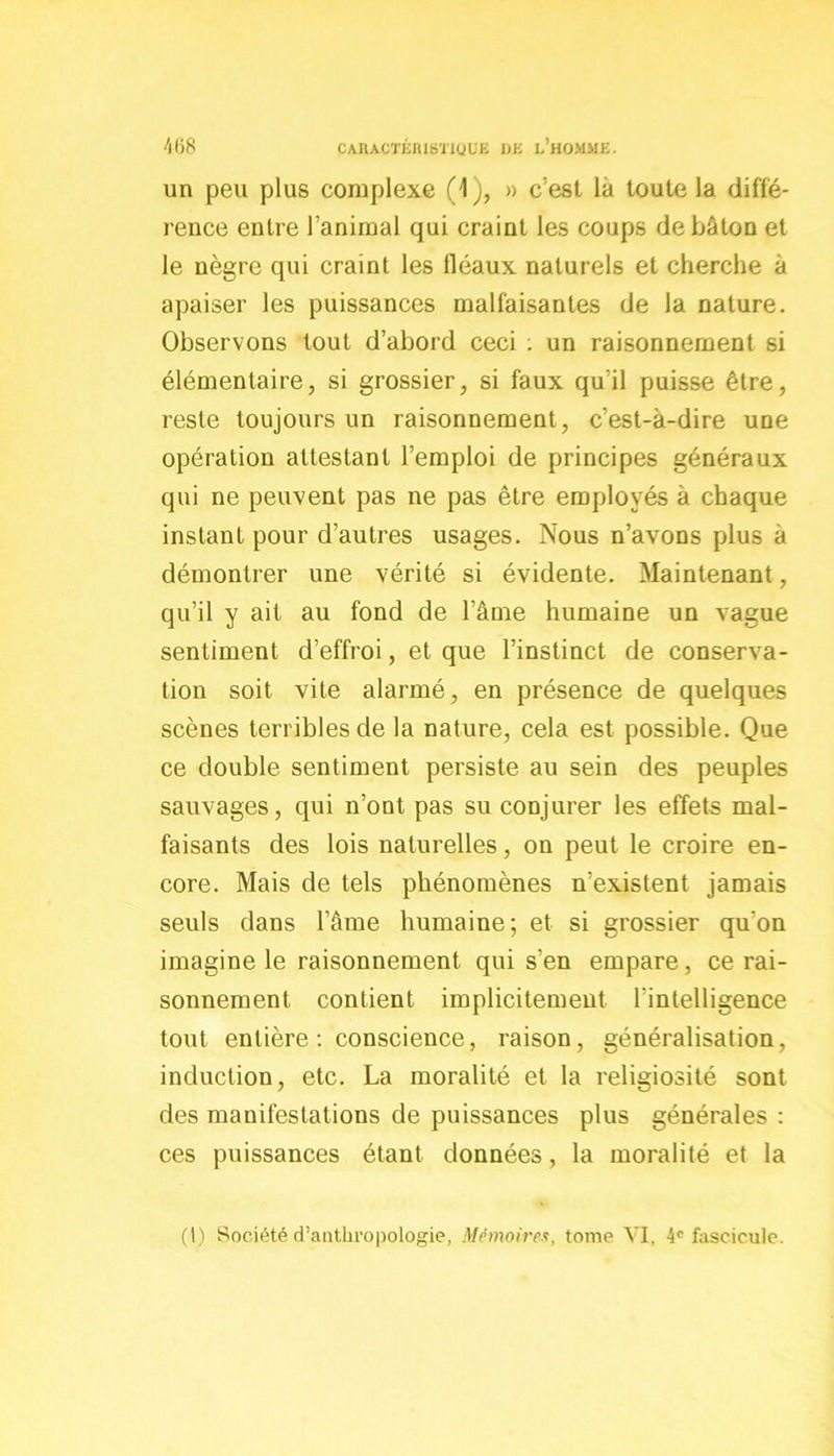 un peu plus complexe (1), » c’est là toute la diffé- rence entre l’animal qui craint les coups de bâton et le nègre qui craint les lléaux naturels et cherche à apaiser les puissances malfaisantes de la nature. Observons tout d’abord ceci : un raisonnement si élémentaire, si grossier, si faux qu'il puisse être, reste toujours un raisonnement, c’est-à-dire une opération attestant l’emploi de principes généraux qui ne peuvent pas ne pas être employés à chaque instant pour d’autres usages. Nous n’avons plus à démontrer une vérité si évidente. Maintenant , qu’il y ait au fond de l’âme humaine un vague sentiment d’effroi, et que l’instinct de conserva- tion soit vite alarmé, en présence de quelques scènes terribles de la nature, cela est possible. Que ce double sentiment persiste au sein des peuples sauvages, qui n’ont pas su conjurer les effets mal- faisants des lois naturelles, on peut le croire en- core. Mais de tels phénomènes n’existent jamais seuls dans l’âme humaine; et si grossier qu'on imagine le raisonnement qui s’en empare, ce rai- sonnement contient implicitement l’intelligence tout entière : conscience, raison, généralisation, induction, etc. La moralité et la religiosité sont des manifestations de puissances plus générales : ces puissances étant données, la moralité et la (I) Société d’anthropologie, Mémoires, tome VI, 4e fascicule.