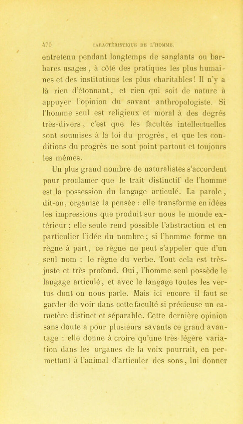 entretenu pendant longtemps de sanglants ou bar- bares usages, à côté des pratiques les plus humai- nes et des institutions les plus charitables! 11 n’y a là rien d’étonnant, et rien qui soit de nature à appuyer l’opinion du savant anthropologiste. Si l’homme seul est religieux et moral à des degrés très-divers, c’est que les facultés intellectuelles sont soumises à la loi du progrès, et que les con- ditions du progrès ne sont point partout et toujours les mêmes. Un plus grand nombre de naturalistes s’accordent pour proclamer que le trait distinctif de l'homme est la possession du langage articulé. La parole, dit-on, organise la pensée : elle transforme en idées les impressions que produit sur nous le monde ex- térieur ; elle seule rend possible l'abstraction et en particulier l’idée du nombre ; si l’homme forme un règne à part, ce règne ne peut s’appeler que d'un seul nom : le règne du verbe. Tout cela est très- juste et très profond. Oui, l’homme seul possède le langage articulé, et avec le langage toutes les ver- tus dont on nous parle. Mais ici encore il faut se garder de voir dans cette faculté si précieuse un ca- ractère distinct et séparable. Cette dernière opinion sans doute a pour plusieurs savants ce grand avan- tage : elle donne à croire qu’une très-légère varia- tion dans les organes de la voix pourrait, en per- mettant à l’animal d’articuler des sons, lui donner