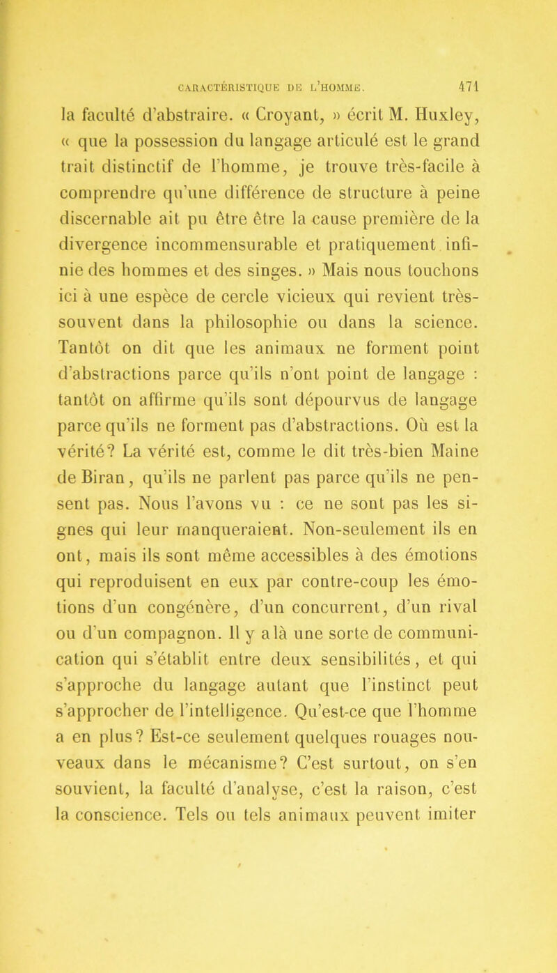 la faculté d’abstraire. « Croyant, » écrit M. Huxley, <( que la possession du langage articulé est le grand trait distinctif de l'homme, je trouve très-facile à comprendre qu’une différence de structure à peine discernable ait pu être être la cause première de la divergence incommensurable et pratiquement infi- nie des hommes et des singes. » Mais nous touchons ici à une espèce de cercle vicieux qui revient très- souvent dans la philosophie ou dans la science. Tantôt on dit que les animaux ne forment point d'abstractions parce qu’ils n’ont point de langage : tantôt on affirme qu'ils sont dépourvus de langage parce qu'ils ne forment pas d’abstractions. Où est la vérité? La vérité est, comme le dit très-bien Maine de Biran, qu’ils ne parlent pas parce qu’ils ne pen- sent pas. Nous l’avons vu : ce ne sont pas les si- gnes qui leur manqueraient. Non-seulement ils en ont, mais ils sont même accessibles à des émotions qui reproduisent en eux par contre-coup les émo- tions d’un congénère, d’un concurrent, d’un rival ou d’un compagnon. Il y a là une sorte de communi- cation qui s’établit entre deux sensibilités, et qui s’approche du langage autant que l’instinct peut s’approcher de l’intelligence. Qu’est-ce que l’homme a en plus? Est-ce seulement quelques rouages nou- veaux dans le mécanisme? C’est surtout, on s’en souvient, la faculté d’analyse, c’est la raison, c’est la conscience. Tels ou tels animaux peuvent imiter