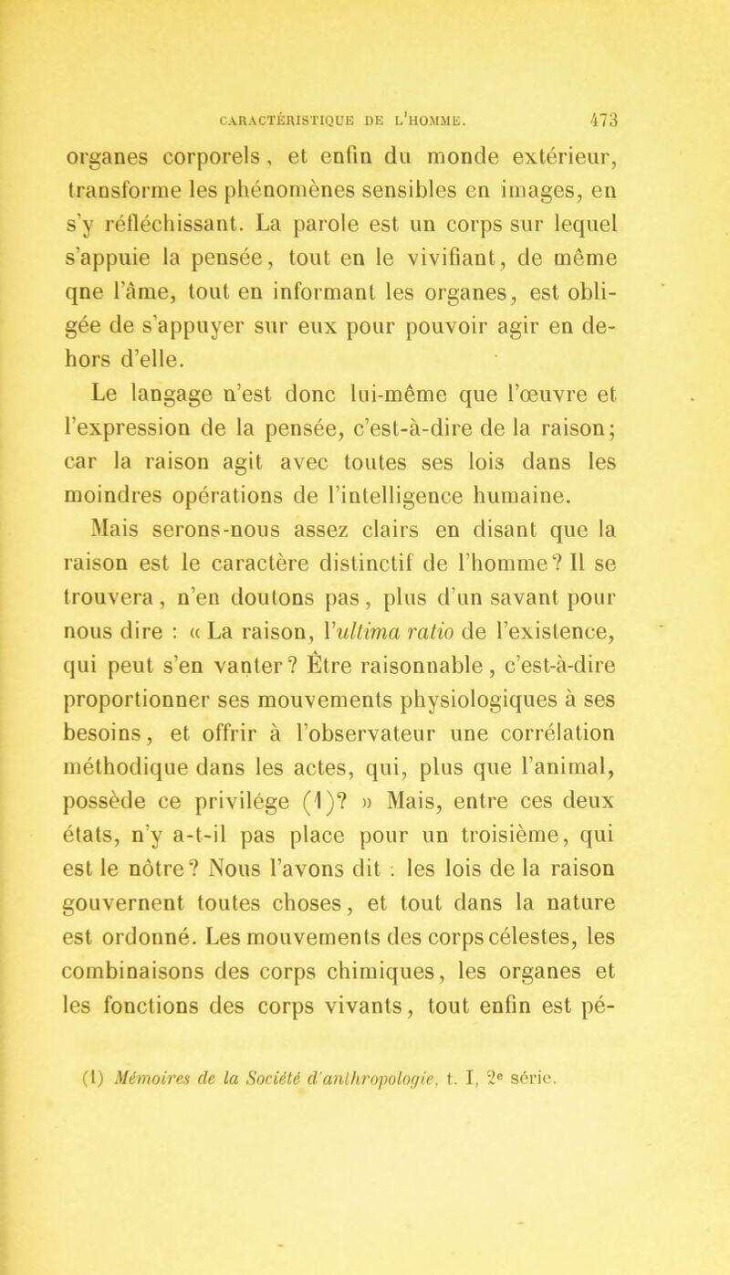 organes corporels, et enfin du monde extérieur, transforme les phénomènes sensibles en images, en s'y réfléchissant. La parole est un corps sur lequel s’appuie la pensée, tout en le vivifiant, de même qne l’càme, tout en informant les organes, est obli- gée de s’appuyer sur eux pour pouvoir agir en de- hors d’elle. Le langage n’est donc lui-même que l’œuvre et l’expression de la pensée, c’est-à-dire de la raison; car la raison agit avec toutes ses lois dans les moindres opérations de l’intelligence humaine. Mais serons-nous assez clairs en disant que la raison est le caractère distinctif de l’homme? 11 se trouvera, n’en doutons pas, plus d’un savant pour nous dire : « La raison, Yultima ratio de l’existence, qui peut s’en vanter? Être raisonnable, c’est-à-dire proportionner ses mouvements physiologiques à ses besoins, et offrir à l’observateur une corrélation méthodique dans les actes, qui, plus que l’animal, possède ce privilège (1)? » Mais, entre ces deux états, n’y a-t-il pas place pour un troisième, qui est le nôtre? Nous l’avons dit : les lois de la raison gouvernent toutes choses, et tout dans la nature est ordonné. Les mouvements des corps célestes, les combinaisons des corps chimiques, les organes et les fonctions des corps vivants, tout enfin est pé- (l) Mémoires de La Société d'anthropologie, t. I, 2e série.