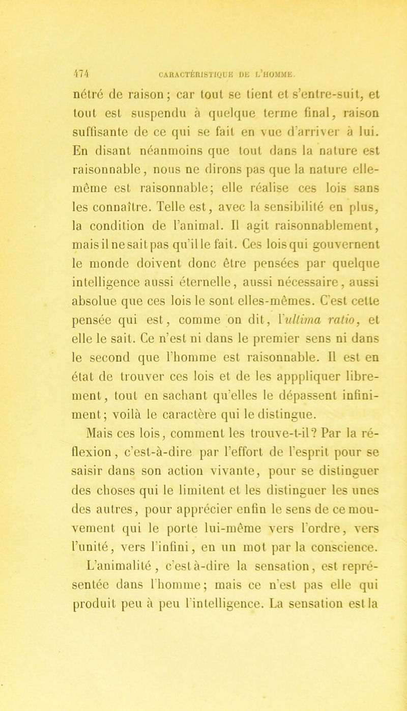 nétré de raison; car tout se tient et s’entre-suit, et tout est suspendu à quelque terme final, raison suffisante de ce qui se fait en vue d’arriver à lui. En disant néanmoins que tout dans la nature est raisonnable, nous ne dirons pas que la nature elle- même est raisonnable; elle réalise ces lois sans les connaître. Telle est, avec la sensibilité en plus, la condition de l’animal. Il agit raisonnablement, mais il ne sait pas quille fait. Ces lois qui gouvernent le monde doivent donc être pensées par quelque intelligence aussi éternelle, aussi nécessaire, aussi absolue que ces lois le sont elles-mêmes. C'est cette pensée qui est, comme on dit, Vullima ratio, et elle le sait. Ce n’est ni dans le premier sens ni dans le second que l’homme est raisonnable. Il est en état de trouver ces lois et de les apppliquer libre- ment, tout ensachant qu’elles le dépassent infini- ment; voilà le caractère qui le distingue. Mais ces lois, comment les trouve-t-il? Par la ré- flexion , c’est-à-dire par l’effort de l’esprit pour se saisir dans son action vivante, pour se distinguer des choses qui le limitent et les distinguer les unes des autres, pour apprécier enfin le sens de ce mou- vement qui le porte lui-même vers l'ordre, vers l’unité, vers l’infini, en un mot par la conscience. L’animalité, c’està-dire la sensation, est repré- sentée dans l'homme; mais ce n’est pas elle qui produit peu à peu l’intelligence. La sensation est la