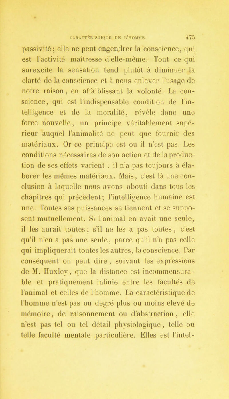 passivité; elle ne peut engendrer la conscience, qui est l’activité maîtresse d’elle-même. Tout ce qui surexcite la sensation tend plutôt à diminuer la clarté de la conscience et à nous enlever l’usage de notre raison, en affaiblissant la volonté. La con- science, qui est l'indispensable condition de l'in- telligence et de la moralité, révèle donc une force nouvelle, un principe véritablement supé- rieur auquel l’animalité ne peut que fournir des matériaux. Or ce principe est ou il n’est pas. Les conditions nécessaires de son action et de la produc- tion de ses effets varient : il n’a pas toujours à éla- borer les mêmes matériaux. Mais, c’est là une con- clusion à laquelle nous avons abouti dans tous les chapitres qui précèdent; l’intelligence humaine est une. Toutes ses puissances se tiennent et se suppo- sent mutuellement. Si l’animal en avait une seule, il les aurait toutes; s’il ne les a pas toutes, c’est qu’il n’en a pas une seule, parce qu’il n’a pas celle qui impliquerait toutes les autres, la conscience. Par conséquent on peut dire, suivant les expressions de M. Huxley, que la distance est incommensura- ble et pratiquement infinie entre les facultés de l’animal et celles de l'homme. La caractéristique de l'homme n’est pas un degré plus ou moins élevé de mémoire, de raisonnement ou d’abstraction, elle n’est pas tel ou tel détail physiologique, telle ou telle faculté mentale particulière. Elles est l’intel-