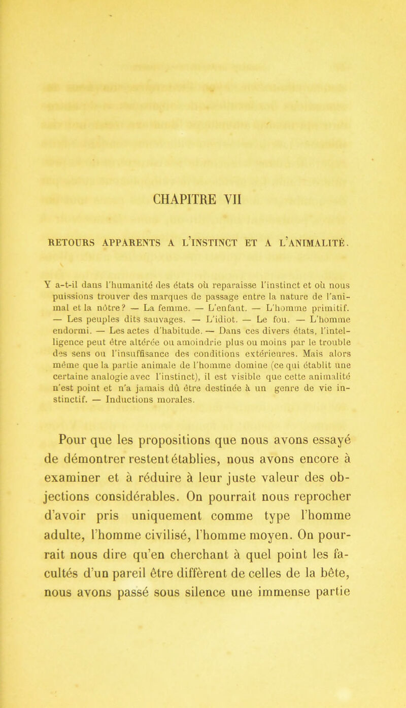 CHAPITRE YII RETOURS APPARENTS A L’INSTINCT ET A L’ANIMALITÉ. Y a-t-il dans l'humanité des états où reparaisse l'instinct et où nous puissions trouver des marques de passage entre la nature de l’ani- mal et la nôtre? — La femme. — L’enfant. — L’homme primitif. — Les peuples dits sauvages. — L’idiot. — Le fou. — L'homme endormi. — Les actes d’habitude. — Dans ces divers états, l’intel- ligence peut être altérée ou amoindrie plus ou moins par le trouble des sens ou l’insuffisance des conditions extérieures. Mais alors même que la partie animale de l'homme domine (ce qui établit une certaine analogie avec l'instinct), il est visible que cette animalité n’est point et n’a jamais dû être destinée à un genre de vie in- stinctif. — Inductions morales. Pour que les propositions que nous avons essayé de démontrer restent établies, nous avons encore à examiner et à réduire à leur juste valeur des ob- jections considérables. On pourrait nous reprocher d’avoir pris uniquement comme type l’homme adulte, l’homme civilisé, l’homme moyen. On pour- rait nous dire qu’en cherchant à quel point les fa- cultés d’un pareil être diffèrent de celles de la bête, nous avons passé sous silence une immense partie