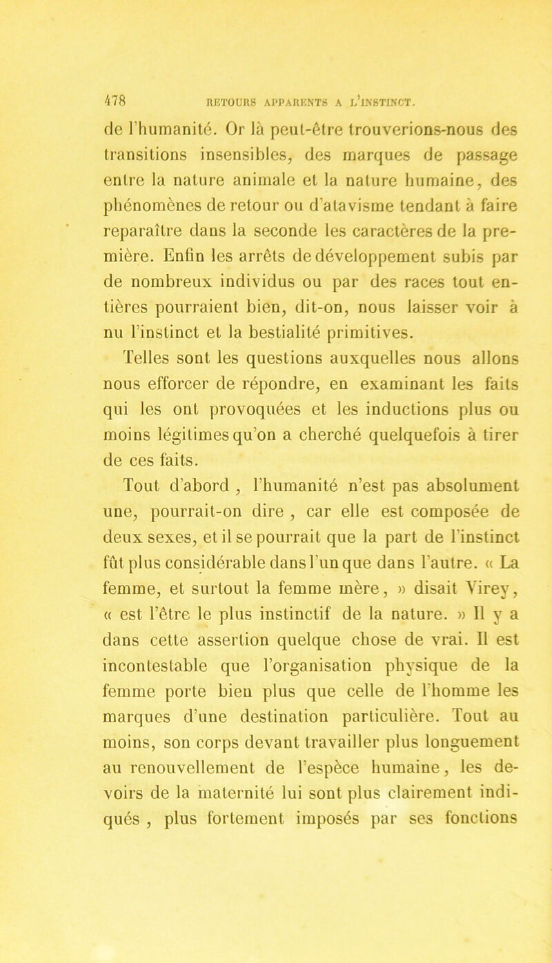 de l’humanité. Or là peut-être trouverions-nous des transitions insensibles, des marques de passage entre la nature animale et la nature humaine, des phénomènes de retour ou d'atavisme tendant à faire reparaître dans la seconde les caractères de la pre- mière. Enfin les arrêts de développement subis par de nombreux individus ou par des races tout en- tières pourraient bien, dit-on, nous laisser voir à nu l’instinct et la bestialité primitives. Telles sont les questions auxquelles nous allons nous efforcer de répondre, en examinant les faits qui les ont provoquées et les inductions plus ou moins légitimes qu’on a cherché quelquefois à tirer de ces faits. Tout d’abord , l’humanité n’est pas absolument une, pourrait-on dire , car elle est composée de deux sexes, et il se pourrait que la part de l'instinct fût plus considérable dans l'un que dans l'autre. « La femme, et surtout la femme mère, » disait Virey, « est l’être le plus instinctif de la nature. » 11 y a dans cette assertion quelque chose de vrai. Il est incontestable que l’organisation physique de la femme porte bien plus que celle de l'homme les marques d’une destination particulière. Tout au moins, son corps devant travailler plus longuement au renouvellement de l’espèce humaine, les de- voirs de la maternité lui sont plus clairement indi- qués , plus fortement imposés par ses fonctions