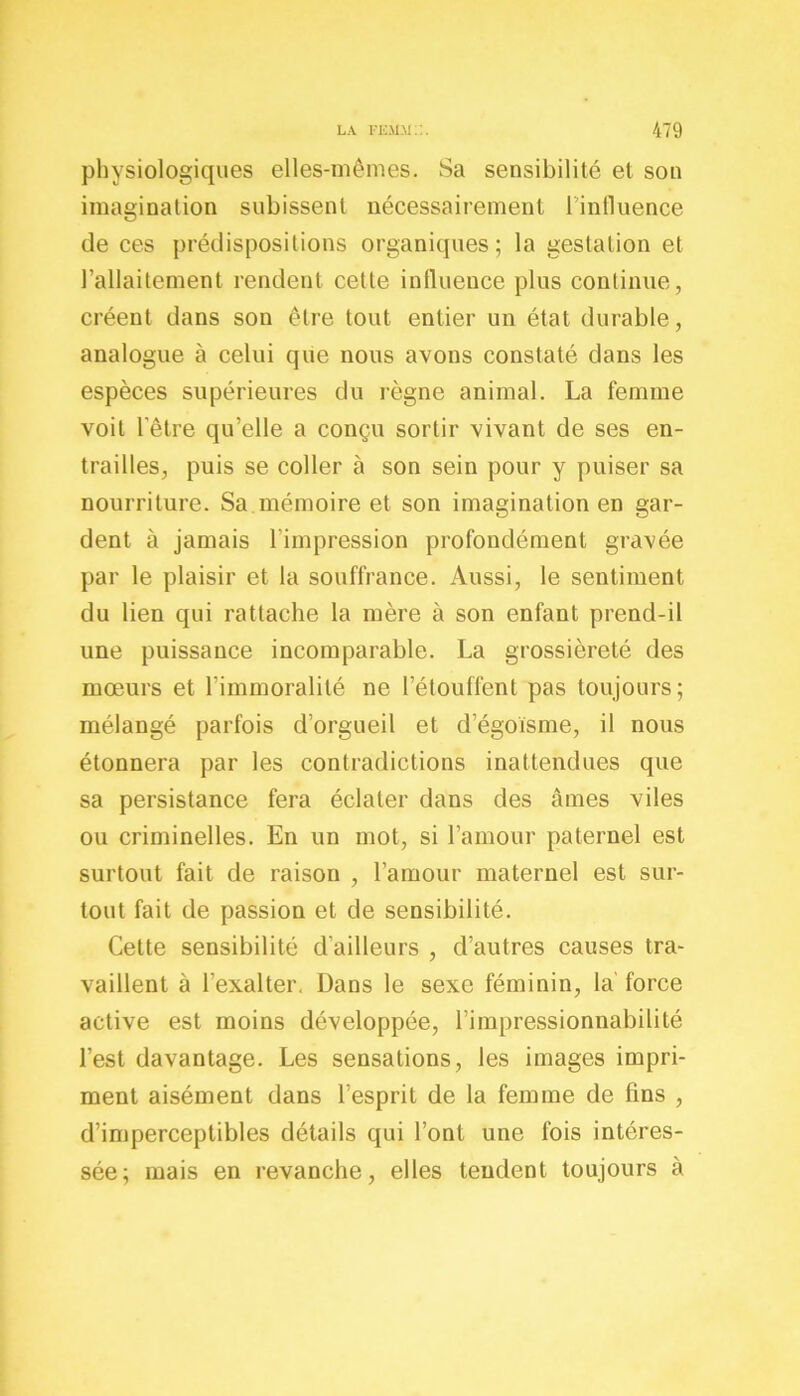 physiologiques elles-mêmes. Sa sensibilité et son imagination subissent nécessairement l’influence de ces prédispositions organiques; la gestation et l'allaitement rendent cette influence plus continue, créent dans son être tout entier un état durable, analogue à celui que nous avons constaté dans les espèces supérieures du règne animal. La femme voit l'être qu’elle a conçu sortir vivant de ses en- trailles, puis se coller à son sein pour y puiser sa nourriture. Sa mémoire et son imagination en gar- dent à jamais 1 impression profondément gravée par le plaisir et la souffrance. Aussi, le sentiment du lien qui rattache la mère à son enfant prend-il une puissance incomparable. La grossièreté des mœurs et l'immoralité ne l’étouffent pas toujours; mélangé parfois d’orgueil et d’égoïsme, il nous étonnera par les contradictions inattendues que sa persistance fera éclater dans des âmes viles ou criminelles. En un mot, si l’amour paternel est surtout fait de raison , l’amour maternel est sur- tout fait de passion et de sensibilité. Cette sensibilité d’ailleurs , d’autres causes tra- vaillent à l’exalter. Dans le sexe féminin, la force active est moins développée, l’impressionnabilité l’est davantage. Les sensations, les images impri- ment aisément dans l’esprit de la femme de fins , d’imperceptibles détails qui l’ont une lois intéres- sée; mais en revanche, elles tendent toujours à