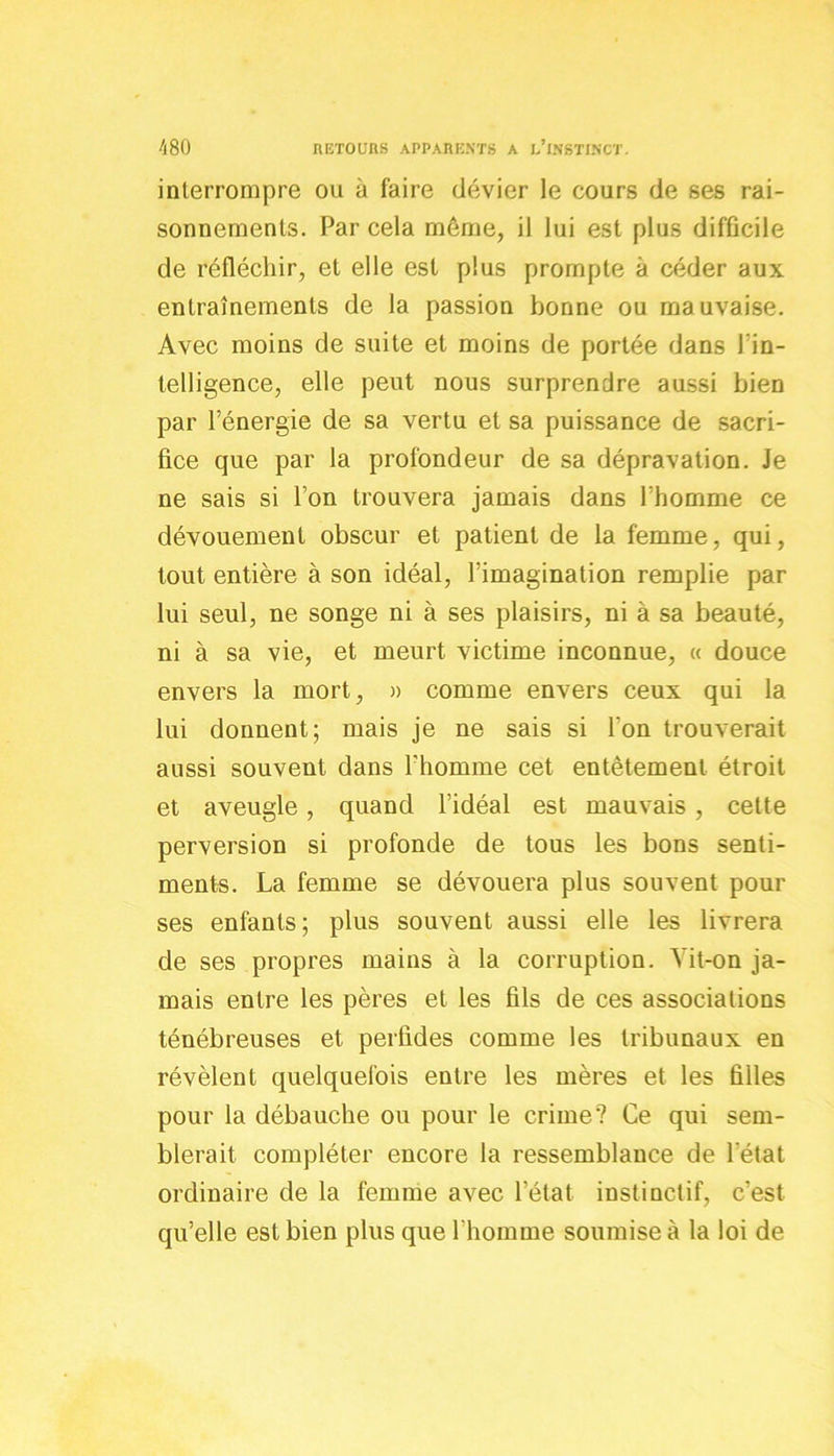 interrompre ou à faire dévier le cours de ses rai- sonnements. Par cela môme, il lui est plus difficile de réfléchir, et elle est plus prompte à céder aux entraînements de la passion bonne ou mauvaise. Avec moins de suite et moins de portée dans l'in- telligence, elle peut nous surprendre aussi bien par l’énergie de sa vertu et sa puissance de sacri- fice que par la profondeur de sa dépravation. Je ne sais si l’on trouvera jamais dans l’homme ce dévouement obscur et patient de la femme, qui, tout entière à son idéal, l’imagination remplie par lui seul, ne songe ni à ses plaisirs, ni à sa beauté, ni à sa vie, et meurt victime inconnue, « douce envers la mort, » comme envers ceux qui la lui donnent; mais je ne sais si l'on trouverait aussi souvent dans l’homme cet entêtement étroit et aveugle, quand l’idéal est mauvais , cette perversion si profonde de tous les bons senti- ments. La femme se dévouera plus souvent pour ses enfants ; plus souvent aussi elle les livrera de ses propres mains à la corruption. Yit-on ja- mais entre les pères et les fils de ces associations ténébreuses et perfides comme les tribunaux en révèlent quelquefois entre les mères et les filles pour la débauche ou pour le crime? Ce qui sem- blerait compléter encore la ressemblance de l'état ordinaire de la femme avec l’état instinctif, c’est qu’elle est bien plus que l'homme soumise à la loi de