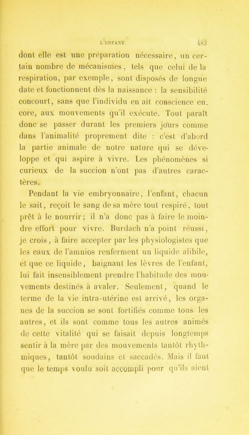 l'enfant. dont elle est une préparation nécessaire, un cer- tain nombre de mécanismes, tels que celui delà respiration, par exemple, sont disposés de longue date et fonctionnent dès la naissance : la sensibilité concourt , sans que 1 individu en ait conscience en. core, aux mouvements qu’il exécute. Tout paraît donc se passer durant les premiers jours comme dans l'animalité proprement dite : c’est d’abord la partie animale de notre nature qui se déve- loppe et qui aspire à vivre. Les phénomènes si curieux de la succion n’ont pas d’autres carac- tères. Pendant la vie embryonnaire, l’enfant, chacun le sait, reçoit le sang de sa mère tout respiré, tout prêt à le nourrir; il n’a donc pas à faire le moin- dre effort pour vivre. Burdach n’a point réussi, je crois, à faire accepter par les physiologistes que les eaux de l’amnios renferment un liquide alibile, et que ce liquide, baignant les lèvres de l’enfant, lui fait insensiblement prendre l’habitude des mou- vements destinés à avaler. Seulement, quand le terme de la vie intra-utérine est arrivé, les orga- nes de la succion se sont fortifiés comme tous les autres, et ils sont comme tous les autres animés de cette vitalité qui se faisait depuis longtemps sentir à la mère par des mouvements tantôt rhyth- miques, tantôt soudains et saccadés. Mais il faut que le temps voulu soit accompli pour qu’ils aient