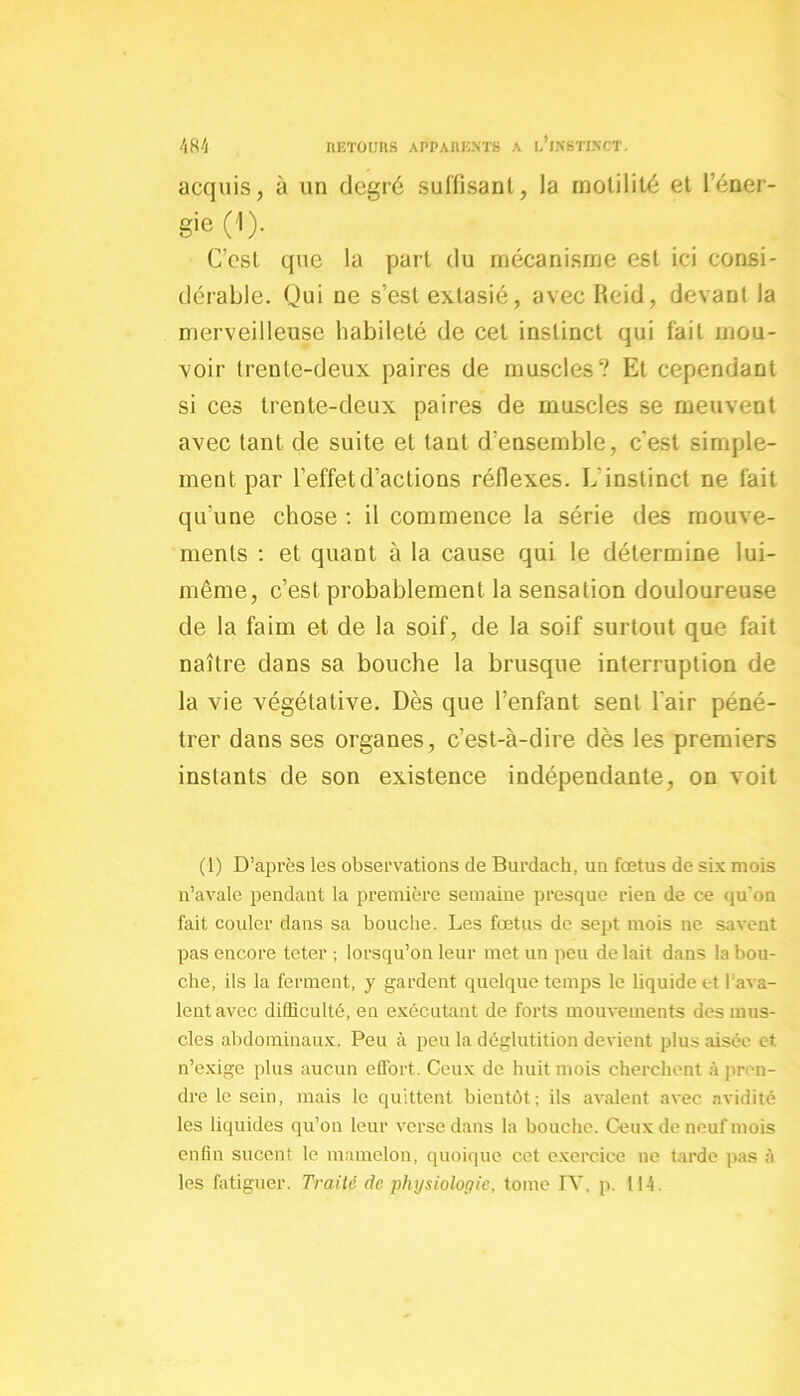acquis, à un degré suffisant, la motilité et 1 éner- gie ('!)• C’est que la part du mécanisme est ici consi- dérable. Qui ne s’est extasié, avecReid, devant la merveilleuse habileté de cet instinct qui fait mou- voir trente-deux paires de muscles? Et cependant si ces trente-deux paires de muscles se meuvent avec tant de suite et tant d’ensemble, c'est simple- ment par l’effet d’actions réflexes. L instinct ne fait qu’une chose : il commence la série des mouve- ments : et quant à la cause qui le détermine lui- même, c’est probablement la sensation douloureuse de la faim et de la soif, de la soif surtout que fait naître dans sa bouche la brusque interruption de la vie végétative. Dès que l’enfant sent l'air péné- trer dans ses organes, c’est-à-dire dès les premiers instants de son existence indépendante, on voit (1) D’après les observations de Burdaeh, un fœtus de six mois n’avale pendant la première semaine presque rien de ce qu’on fait couler dans sa bouche. Les fœtus de sept mois ne savent pas encore teter ; lorsqu’on leur met un peu de lait dans la bou- che, ils la ferment, y gardent quelque temps le liquide c-t l’ava- lent avec difficulté, en exécutant de forts mouvements des mus- cles abdominaux. Peu à peu la déglutition devient plus aisée et n’exige plus aucun effort. Ceux de huit mois cherchent à pren- dre le sein, mais le quittent bientôt; ils avalent avec avidité les liquides qu’on leur verse dans la bouche. Ceux de neuf mois enfin sucent le mamelon, quoique cet exercice ne tarde pas à les fatiguer. Traité de physiologie, tome IV. p. 114.
