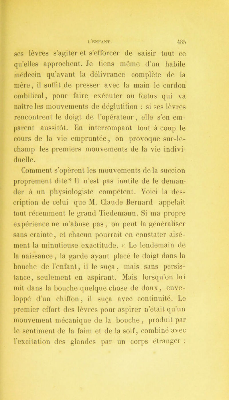 ses lèvres s’agiter et s’efforcer de saisir tout ce qu’elles approchent. Je tiens même d’un habile médecin qu’avant la délivrance complète de la mère, il suffit de presser avec la main le cordon ombilical, pour faire exécuter au fœtus qui va naître les mouvements de déglutition : si ses lèvres rencontrent le doigt de l’opérateur, elle s’en em- parent aussitôt. En interrompant tout à coup le cours de la vie empruntée, on provoque sur-le- champ les premiers mouvements de la vie indivi- duelle. Comment s’opèrent les mouvements delà succion proprement dite? Il n’est pas inutile de le deman- der à un physiologiste compétent. Voici la des- cription de celui que M. Claude Bernard appelait tout récemment le grand Tiedemann. Si ma propre expérience ne m’abuse pas, on peut la généraliser sans crainte, et chacun pourrait en constater aisé- ment la minutieuse exactitude. « Le lendemain de la naissance, la garde ayant placé le doigt dans la bouche de l’enfant, il le suça, mais sans persis- tance, seulement en aspirant. Mais lorsqu'on lui mit dans la bouche quelque chose de doux, enve- loppé d'un chiffon, il suça avec continuité. Le premier effort des lèvres pour aspirer n’était qu’un mouvement mécanique de la bouche, produit par le sentiment de la faim et de la soif, combiné avec l’excitation des glandes par un corps étranger :