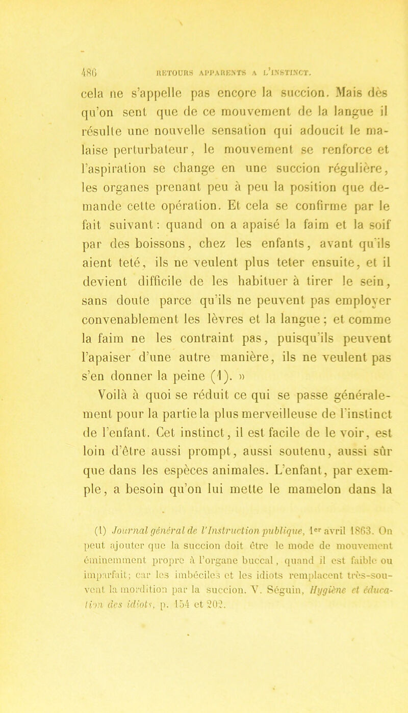 cela ne s’appelle pas encore la succion. Mais dès qu’on sent que de ce mouvement de la langue il résulte une nouvelle sensation qui adoucit le ma- laise perturbateur, le mouvement se renforce et l’aspiration se change en une succion régulière, les organes prenant peu à peu la position que de- mande cette opération. Et cela se confirme par le fait suivant: quand on a apaisé la faim et la soif par des boissons, chez les enfants, avant qu’ils aient teté, ils ne veulent plus teter ensuite, et il devient difficile de les habituer à tirer le sein, sans cloute parce qu’ils ne peuvent pas employer convenablement les lèvres et la langue ; et comme la faim ne les contraint pas, puisqu'ils peuvent l’apaiser d’une autre manière, ils ne veulent pas s’en donner la peine (1). » Voilà à quoi se réduit ce qui se passe générale- ment pour la partie la plus merveilleuse de l’instinct de l’enfant. Cet instinct, il est facile de le voir, est loin d’être aussi prompt, aussi soutenu, aussi sûr que dans les espèces animales. L'enfant, par exem- ple, a besoin qu’on lui mette le mamelon dans la (t) Journal général de l’Instruction publique, 1er avril 1863. On peut ajouter que la succion doit être le mode de mouvement éminemment propre à l’organe buccal. quand il est faible ou imparfait; car les imbéciles et les idiots remplacent très-sou- vent la mordition par la succion. V. Séguin, Hygiène et éduca- tion des idiots, p. 154 et 20:?.