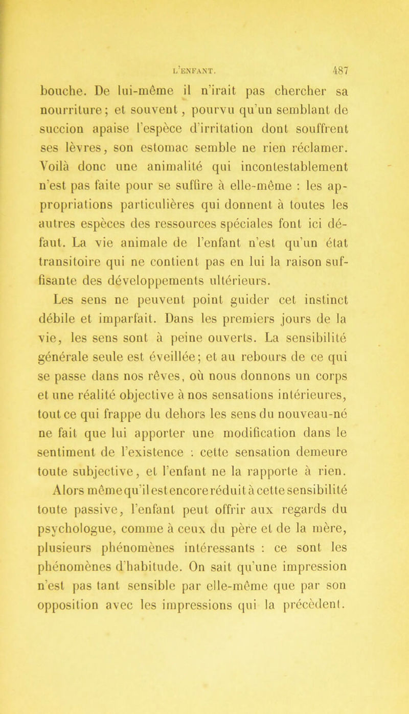 bouche. De lui-même il n'irait pas chercher sa nourriture; et souvent, pourvu qu’un semblant de succion apaise l'espèce d'irritation dont souffrent ses lèvres, son estomac semble ne rien réclamer. Voilà donc une animalité qui incontestablement n'est pas faite pour se suffire à elle-même : les ap- propriations particulières qui donnent à toutes les autres espèces des ressources spéciales font ici dé- faut. La vie animale de l’enfant n’est qu’un état transitoire qui ne contient pas en lui la raison suf- fisante des développements ultérieurs. Les sens ne peuvent point guider cet instinct débile et imparfait. Dans les premiers jours de la vie, les sens sont à peine ouverts. La sensibilité générale seule est éveillée; et au rebours de ce qui se passe dans nos rêves, où nous donnons un corps et une réalité objective à nos sensations intérieures, tout ce qui frappe du dehors les sens du nouveau-né ne fait que lui apporter une modification dans le sentiment de l’existence : cette sensation demeure toute subjective, et l’enfant ne la rapporte à rien. Alors même qu’il est encore réduit à cette sensibilité toute passive, l’enfant peut offrir aux regards du psychologue, comme à ceux du père et de la mère, plusieurs phénomènes intéressants : ce sont les phénomènes d’habitude. On sait qu’une impression n’est pas tant sensible par elle-même (pie par son opposition avec les impressions qui la précèdent.