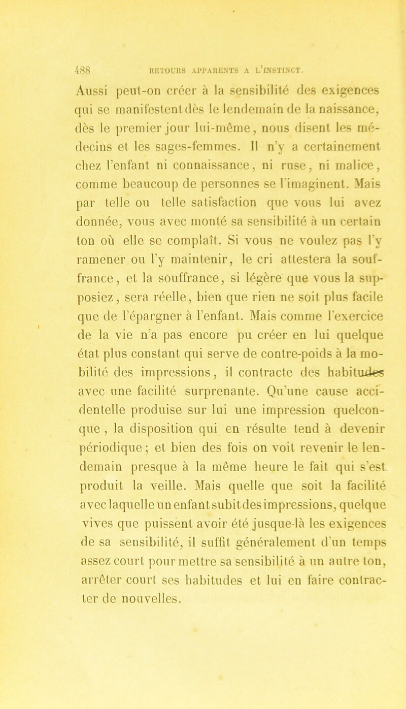 Aussi peut-on créer à la sensibilité ries exigences qui se manifestent dès le lendemain de la naissance, dès le premier jour lui-même, nous disent les mé- decins et les sages-femmes. Il n’y a certainement chez l’enfant ni connaissance, ni ruse, ni malice, comme beaucoup de personnes se l’imaginent. Mais par telle ou telle satisfaction que vous lui avez donnée, vous avec monté sa sensibilité à un certain ton où elle se complaît. Si vous ne voulez pas l’y ramener ou l’y maintenir, le cri attestera la souf- france, et la souffrance, si légère que vous la sup- posiez, sera réelle, bien que rien ne soit plus facile que de l’épargner à l'enfant. Mais comme l'exercice de la vie n’a pas encore pu créer en lui quelque état plus constant qui serve de contre-poids à la mo- bilité des impressions, il contracte des habitudes avec une facilité surprenante. Qu'une cause acci- dentelle produise sur lui une impression quelcon- que , la disposition qui en résulte tend à devenir périodique; et bien des fois on voit revenir le len- demain presque à la même heure le fait qui s'est produit la veille. Mais quelle que soit la facilité avec laquelle un enfant subit des impressions, quelque vives que puissent avoir été jusque-là les exigences de sa sensibilité, il suffit généralement d'un temps assez court pour mettre sa sensibilité à un autre ton, arrêter court ses habitudes et lui en faire contrac- ter de nouvelles.