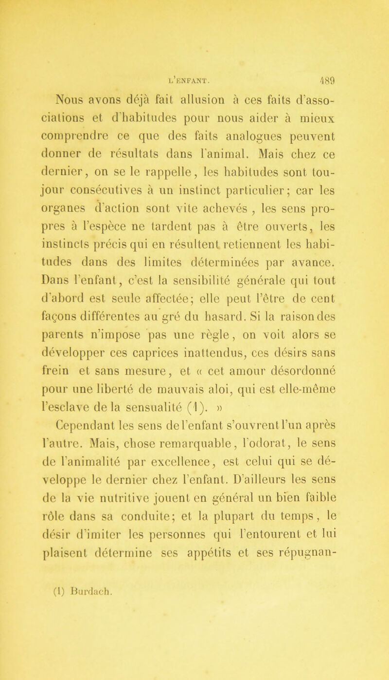 Nous avons déjà fail allusion à ces faits d’asso- ciations et d’habitudes pour nous aider à mieux comprendre ce que des faits analogues peuvent donner de résultats dans l’animal. Mais chez ce dernier, on se le rappelle, les habitudes sont tou- jour consécutives à un instinct particulier; car les organes d’action sont vite achevés , les sens pro- pres à l’espèce ne tardent pas à être ouverts, les instincts précis qui en résultent retiennent les habi- tudes dans des limites déterminées par avance. Dans l’enfant, c’est la sensibilité générale qui tout d'abord est seule affectée; elle peut l’être de cent façons différentes au gré du hasard. Si la raison des parents n’impose pas une règle, on voit alors se développer ces caprices inattendus, ces désirs sans frein et sans mesure, et « cet amour désordonné pour une liberté de mauvais aloi, qui est elle-même l’esclave delà sensualité (I). » Cependant les sens de l’enfant s’ouvrent l’un après l’autre. Mais, chose remarquable, l'odorat, le sens de l’animalité par excellence, est celui qui se dé- veloppe le dernier chez l’enfant. D'ailleurs les sens de la vie nutritive jouent en général un bien faible rôle dans sa conduite; et la plupart du temps, le désir (l imiter les personnes qui l’entourent et lui plaisent détermine ses appétits et ses répugnan- (1) Burdach.
