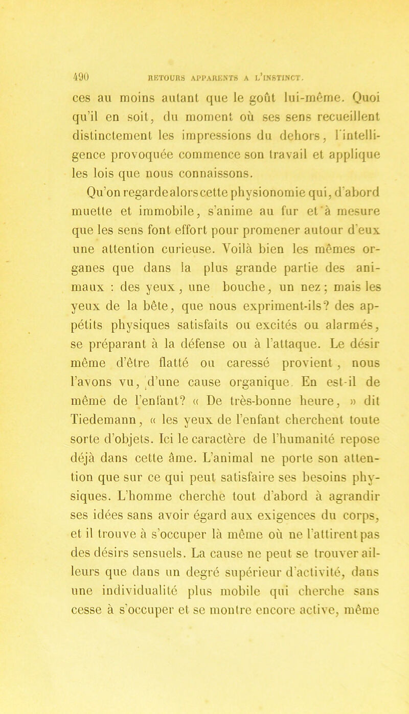 ces au moins autant que le goût lui-même. Quoi qu’il en soit, du moment où ses sens recueillent distinctement les impressions du dehors, l inteili- gence provoquée commence son travail et applique les lois que nous connaissons. Qu’on regarde alors cette physionomie qui, d'abord muette et immobile, s’anime au fur et à mesure que les sens font effort pour promener autour d eux une attention curieuse. Voilà bien les mêmes or- ganes que dans la plus grande partie des ani- maux : des yeux, une bouche, un nez; mais les yeux de la bête, que nous expriment-ils? des ap- pétits physiques satisfaits ou excités ou alarmés, se préparant à la défense ou à l'attaque. Le désir même d’être flatté ou caressé provient , nous l’avons vu, d’une cause organique. En est-il de même de l’enfant? « De très-bonne heure, » dit Tiedemann, « les yeux de l’enfant cherchent toute sorte d’objets. Ici le caractère de l’humanité repose déjà dans cette âme. L’animal ne porte son atten- tion que sur ce qui peut satisfaire ses besoins phy- siques. L’homme cherche tout d’abord à agrandir ses idées sans avoir égard aux exigences du corps, et il trouve à s’occuper là même où ne l'attirent pas des désirs sensuels. La cause ne peut se trouver ail- leurs que dans un degré supérieur d'activité, dans une individualité plus mobile qui cherche sans cesse à s’occuper et se montre encore active, même