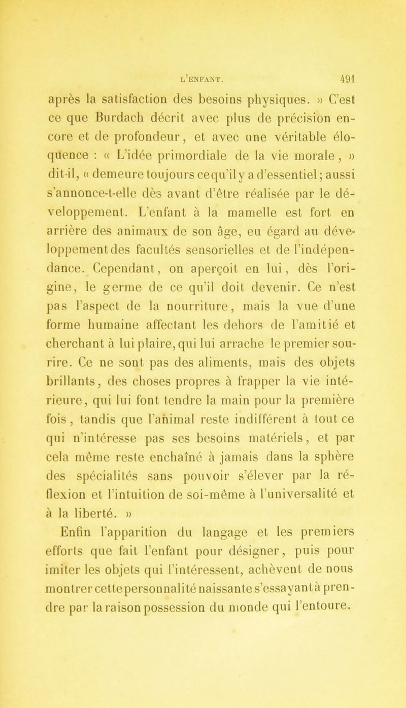 après la satisfaction des besoins physiques. » C’est ce que Burdach décrit avec plus de précision en- core et de profondeur, et avec une véritable élo- quence : « L’idée primordiale de la vie morale, » dit-il, « demeure toujours cequ’ily a d’essentiel; aussi s’annonce-t-elle dès avant d’être réalisée par le dé- veloppement. L’enfant à la mamelle est fort en arrière des animaux de son âge, eu égard au déve- loppement des facultés sensorielles et de l’indépen- dance. Cependant, on aperçoit en lui, dès l’ori- gine, le germe de ce qu’il doit devenir. Ce n’est pas l’aspect de la nourriture, mais la vue d’une forme humaine affectant les dehors de l’amitié et cherchant à lui plaire, qui lui arrache le premier sou- rire. Ce ne sont pas des aliments, mais des objets brillants, des choses propres à frapper la vie inté- rieure, qui lui font tendre la main pour la première fois, tandis que l’animal reste indifférent à tout ce qui n'intéresse pas ses besoins matériels, et par cela même reste enchaîné à jamais dans la sphère des spécialités sans pouvoir s’élever par la ré- flexion et l’intuition de soi-même à l’universalité et à la liberté. » Enfin l’apparition du langage et les premiers efforts que fait l’enfant pour désigner, puis pour imiter les objets qui l’intéressent, achèvent de nous montrer cettepersonnaliténaissantes’essayantà pren- dre par la raison possession du monde qui l’entoure.