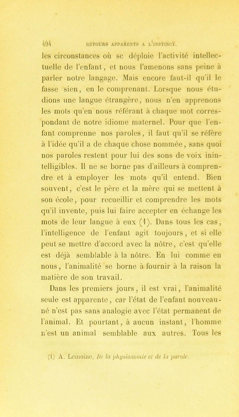 les circonstances où se déploie l'activité intellec- tuelle de l’enfant, et nous l’amenons sans peine à parler notre langage. Mais encore faut-il qu'il le fasse sien, en le comprenant. Lorsque nous étu- dions une langue étrangère, nous n’en apprenons les mots qu’en nous référant à chaque mot corres- pondant de notre idiome maternel. Pour que l'en- fant comprenne nos paroles, il faut qu'il se réfère à l’idée qu’il a de chaque chose nommée, sans quoi nos paroles restent pour lui des sons de voix inin- telligibles. Il ne se borne pas d'ailleurs à compren- dre et à employer les mots qu’il entend. Bien souvent, c’est le père et la mère qui se mettent à son école, pour recueillir et comprendre les mots qu’il invente, puis lui faire accepter en échange les mots de leur langue à eux (1). Dans tous les cas, l’intelligence de l’enfant agit toujours, et si elle peut se mettre d’accord avec la nôtre, c'est qu'elle est déjà semblable à la nôtre. En lui comme en nous, l’animalité se borne à fournir à la raison la matière de son travail. Dans les premiers jours, il est vrai, l'animalité seule est apparente, car l’état de l’enfant nouveau- né n’est pas sans analogie avec l’état permanent de l'animal. Et pourtant, à aucun instant, l'homme n’est un animal semblable aux autres. Tous les (1) A. Lemoine, De la physionomie el de la parole.