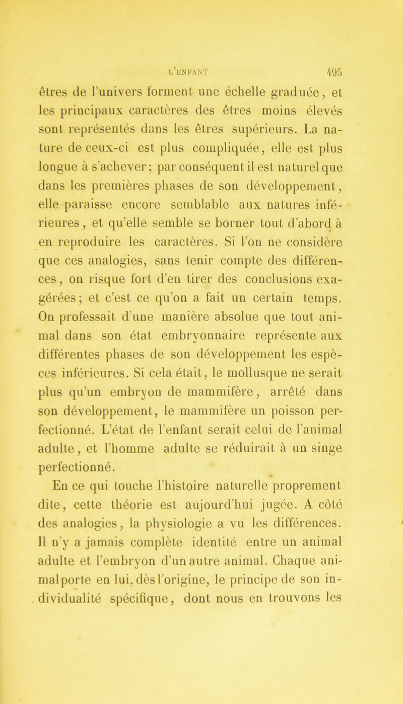 êtres de l’univers forment une échelle graduée, et les principaux caractères des êtres moins élevés sont représentés dans les êtres supérieurs. La na- ture de ceux-ci est plus compliquée, elle est plus longue à s'achever; par conséquent il est naturel que dans les premières phases de son développement, elle paraisse encore semblable aux natures infé- rieures, et qu'elle semble se borner tout d’abord à en reproduire les caractères. Si l’on ne considère que ces analogies, sans tenir compte des différen- ces, on risque fort d’en tirer des conclusions exa- gérées; et c’est ce qu’on a fait un certain temps. On professait d une manière absolue que tout ani- mal dans son état embryonnaire représente aux différentes phases de son développement les espè- ces inférieures. Si cela était, le mollusque ne serait plus qu’un embryon de mammifère, arrêté dans son développement, le mammifère un poisson per- fectionné. L’état de l’enfant serait celui de l’animal adulte, et l'homme adulte se réduirait à un singe perfectionné. En ce qui touche l’histoire naturelle proprement dite, cette théorie est aujourd’hui jugée. A côté des analogies, la physiologie a vu les différences. Il n’y a jamais complète identité entre un animal adulte et l’embryon d’un autre animal. Chaque ani- mal porte en lui. dès l'origine, le principe de son in- dividualité spécifique, dont nous en trouvons les