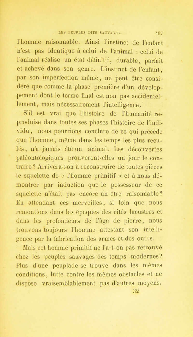 l'homme raisonnable. Ainsi l’instinct de l’enfant n’est pas identique à celui de l’animal : celui de l'animal réalise un état définitif, durable, parfait et achevé dans son genre. L’instinct de l’enfant, par son imperfection même, ne peut être consi- déré que comme la phase première d’un dévelop- pement dont le terme final est non pas accidentel- lement, mais nécessairement l’intelligence. S'il est vrai que l’histoire de l’humanité re- produise dans toutes ses phases l’histoire de l’indi- vidu, nous pourrions conclure de ce qui précède que l'homme, même dans les temps les plus recu- lés, n'a jamais été un animal. Les découvertes paléontologiques prouveront-elles un jour le con- traire? Arrivera-t-on à reconstruire de toutes pièces le squelette de « l’homme primitif » et à nous dé- montrer par induction que le possesseur de ce squelette n’était pas encore un être raisonnable? En attendant ces merveilles, si loin que nous remontions dans les époques des cités lacustres et dans les profondeurs de l’âge de pierre, nous trouvons toujours l'homme attestant son intelli- gence par la fabrication des armes et des outils. Mais cet homme primitif ne l a-l-on pas retrouvé chez les peuples sauvages des temps modernes? Plus d'une peuplade se trouve dans les mêmes 4 conditions, lutte contre les mêmes obstacles et ne dispose vraisemblablement pas d’autres moyens. 32