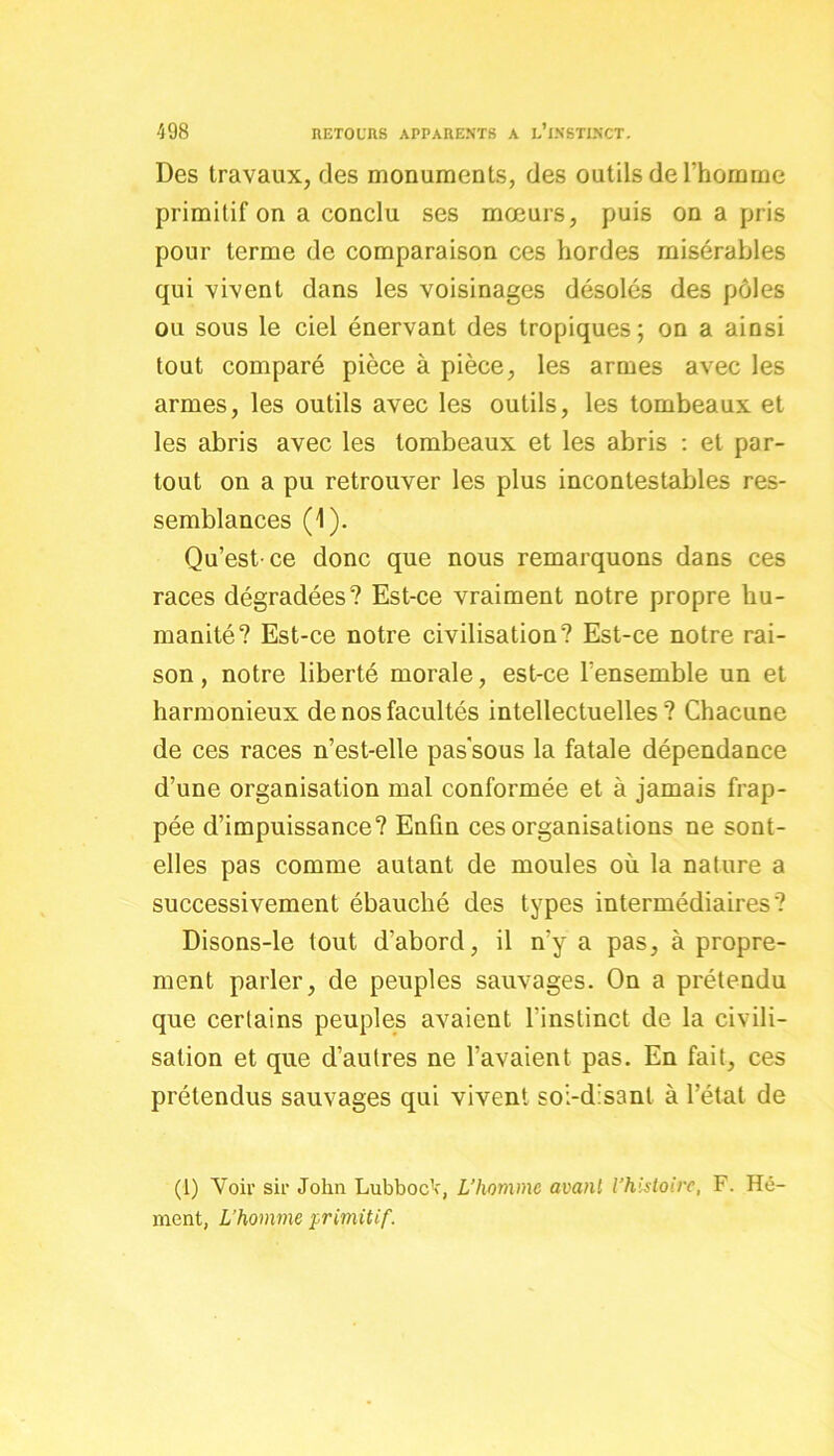 Des travaux, des monuments, des outils de l’homme primitif on a conclu ses mœurs, puis on a pris pour terme de comparaison ces hordes misérables qui vivent dans les voisinages désolés des pôles ou sous le ciel énervant des tropiques; on a ainsi tout comparé pièce à pièce, les armes avec les armes, les outils avec les outils, les tombeaux et les abris avec les tombeaux et les abris : et par- tout on a pu retrouver les plus incontestables res- semblances (1). Qu’est-ce donc que nous remarquons dans ces races dégradées? Est-ce vraiment notre propre hu- manité? Est-ce notre civilisation? Est-ce notre rai- son, notre liberté morale, est-ce l’ensemble un et harmonieux de nos facultés intellectuelles? Chacune de ces races n’est-elle pas sous la fatale dépendance d’une organisation mal conformée et à jamais frap- pée d’impuissance? Enfin ces organisations ne sont- elles pas comme autant de moules où la nature a successivement ébauché des types intermédiaires? Disons-le tout d’abord, il n’y a pas, à propre- ment parler, de peuples sauvages. On a prétendu que certains peuples avaient l’instinct de la civili- sation et que d’autres ne l’avaient pas. En fait, ces prétendus sauvages qui vivent soi-disant à l’état de (1) Voir sir John LubbocV, L’homme avant l’histoire, F. Hé- ment, L’homme primitif.