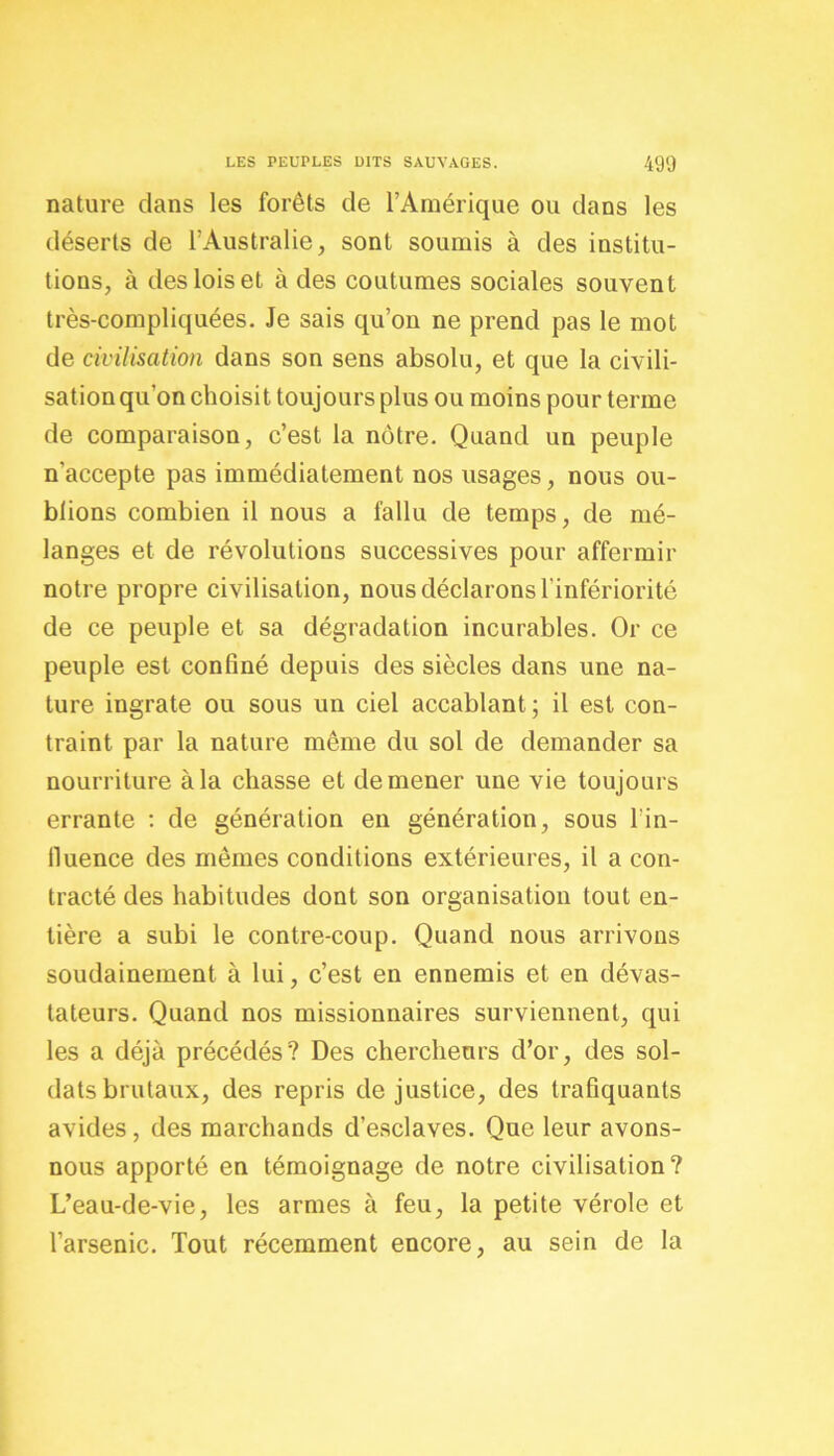 nature dans les forêts de l’Amérique ou dans les déserts de l’Australie, sont soumis à des institu- tions, à des lois et à des coutumes sociales souvent très-compliquées. Je sais qu’on ne prend pas le mot de civilisation dans son sens absolu, et que la civili- sation qu'on choisit toujours plus ou moins pour terme de comparaison, c’est la nôtre. Quand un peuple n’accepte pas immédiatement nos usages, nous ou- blions combien il nous a fallu de temps, de mé- langes et de révolutions successives pour affermir notre propre civilisation, nous déclarons l'infériorité de ce peuple et sa dégradation incurables. Or ce peuple est confiné depuis des siècles dans une na- ture ingrate ou sous un ciel accablant; il est con- traint par la nature même du sol de demander sa nourriture à la chasse et de mener une vie toujours errante : de génération en génération, sous lin- fluence des mêmes conditions extérieures, il a con- tracté des habitudes dont son organisation tout en- tière a subi le contre-coup. Quand nous arrivons soudainement à lui, c’est en ennemis et en dévas- tateurs. Quand nos missionnaires surviennent, qui les a déjà précédés? Des chercheurs d’or, des sol- dats brutaux, des repris de justice, des trafiquants avides, des marchands d’esclaves. Que leur avons- nous apporté en témoignage de notre civilisation? L’eau-de-vie, les armes à feu, la petite vérole et l’arsenic. Tout récemment encore, au sein de la