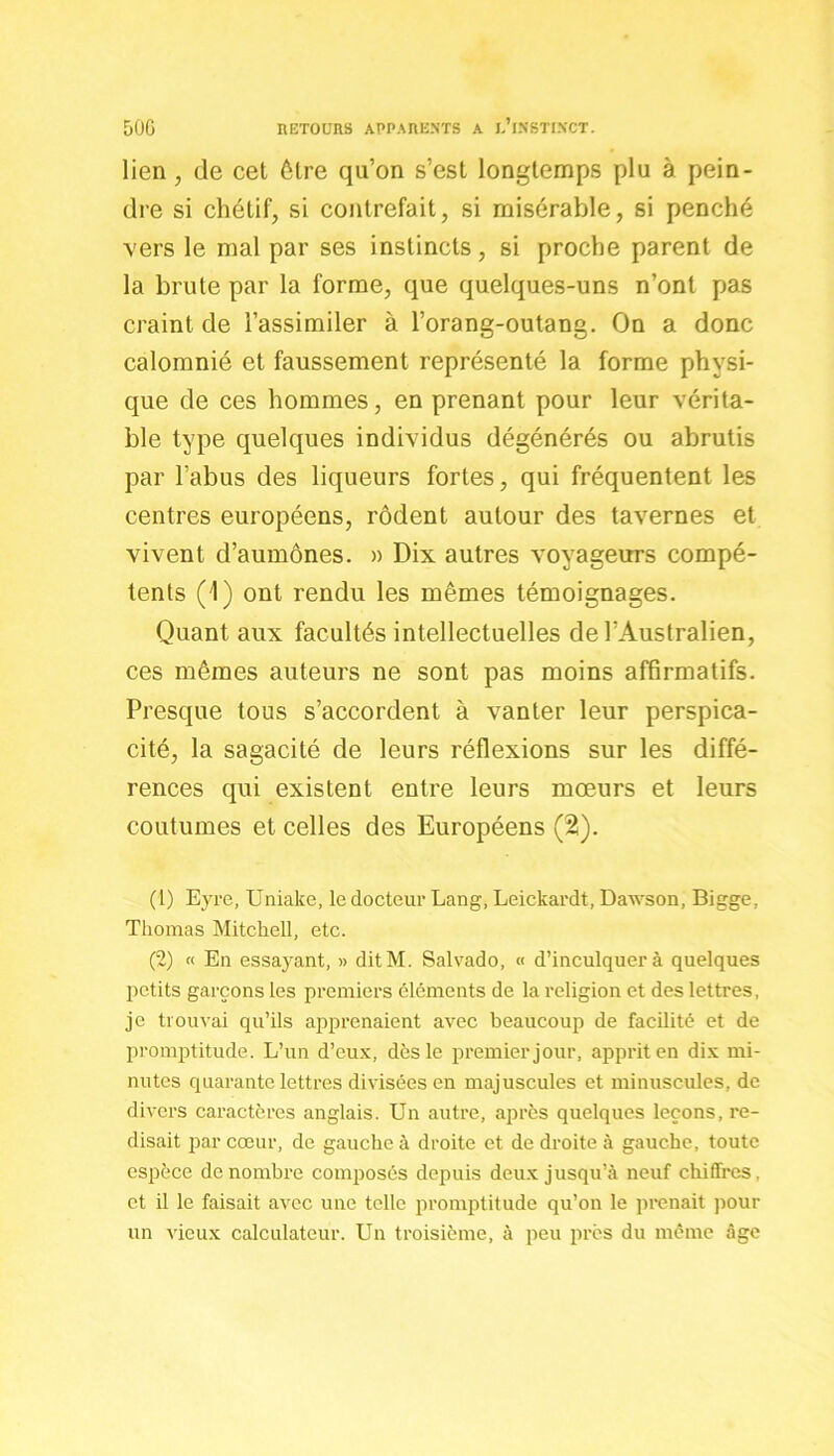 lien, de cet être qu’on s’est longtemps plu à pein- dre si chétif, si contrefait, si misérable, si penché vers le mal par ses instincts, si proche parent de la brute par la forme, que quelques-uns n’ont pas craint de l’assimiler à l’orang-outang. On a donc calomnié et faussement représenté la forme physi- que de ces hommes, en prenant pour leur vérita- ble type quelques individus dégénérés ou abrutis par l’abus des liqueurs fortes, qui fréquentent les centres européens, rôdent autour des tavernes et vivent d’aumônes. » Dix autres voyageurs compé- tents (1) ont rendu les mêmes témoignages. Quant aux facultés intellectuelles de l’Australien, ces mêmes auteurs ne sont pas moins affirmatifs. Presque tous s’accordent à vanter leur perspica- cité, la sagacité de leurs réflexions sur les diffé- rences qui existent entre leurs mœurs et leurs coutumes et celles des Européens (2). (1) Eyre, Uniake, le docteur Lang, Leickardt, Dawson, Bigge, Thomas Mitchell, etc. (2) « En essayant, » ditM. Salvado, « d’inculquer à quelques petits garçons les premiers éléments de la religion et des lettres, je trouvai qu’ils apprenaient avec beaucoup de facilité et de promptitude. L’un d’eux, dès le premier jour, apprit en dix mi- nutes quarante lettres divisées en majuscules et minuscules, de divers caractères anglais. Un autre, après quelques leçons, re- disait par cœur, de gauche à droite et de droite à gauche, toute espèce de nombre composés depuis deux jusqu’à neuf chiffres, et il le faisait avec une telle promptitude qu’on le prenait pour un vieux calculateur. Un troisième, à peu près du même âge