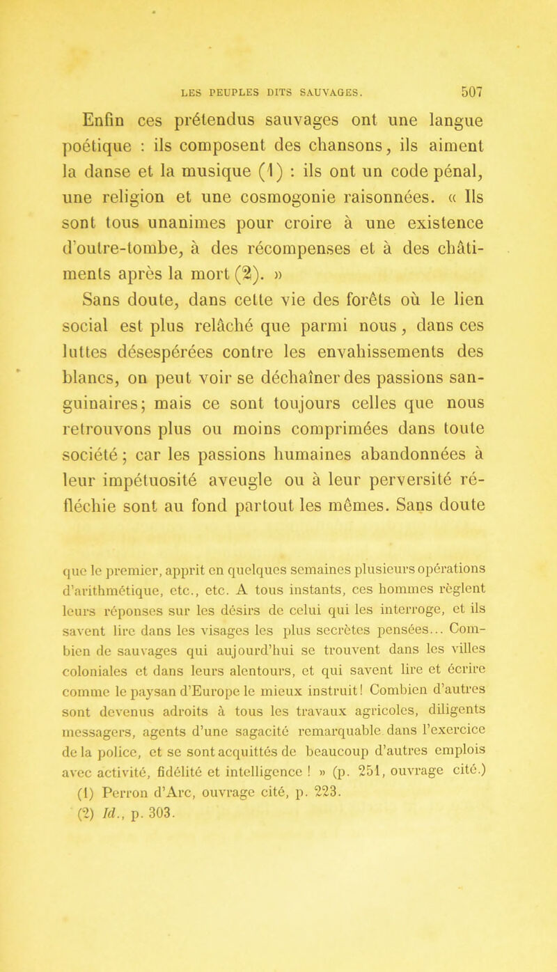 Enfin ces prétendus sauvages ont une langue poétique : ils composent des chansons, ils aiment la danse et la musique (1) : ils ont un code pénal, une religion et une cosmogonie raisonnées. « Ils sont tous unanimes pour croire à une existence d’oulre-tombe, à des récompenses et à des châti- ments après la mort (%). » Sans doute, dans celte vie des forêts où le lien social est plus relâché que parmi nous, dans ces luttes désespérées contre les envahissements des blancs, on peut voir se déchaîner des passions san- guinaires; mais ce sont toujours celles que nous retrouvons plus ou moins comprimées dans toute société ; car les passions humaines abandonnées à leur impétuosité aveugle ou à leur perversité ré- fléchie sont au fond partout les mêmes. Sans doute que le premier, apprit en quelques semaines plusieurs opérations d’arithmétique, etc., etc. A tous instants, ces hommes règlent leurs réponses sur les désirs de celui qui les interroge, et ils savent lire dans les visages les plus secrètes pensées... Com- bien de sauvages qui aujourd’hui se trouvent dans les villes coloniales et dans leurs alentours, et qui savent lire et écrire comme le paysan d’Europe le mieux instruit! Combien d’autres sont devenus adroits à tous les travaux agricoles, diligents messagers, agents d’une sagacité remarquable dans l’exercice delà police, et se sont acquittés de beaucoup d’autres emplois avec activité, fidélité et intelligence ! » (p. 251, ouvrage cité.) (1) Perron d’Arc, ouvrage cité, p. 223. (2) Id., p. 303.