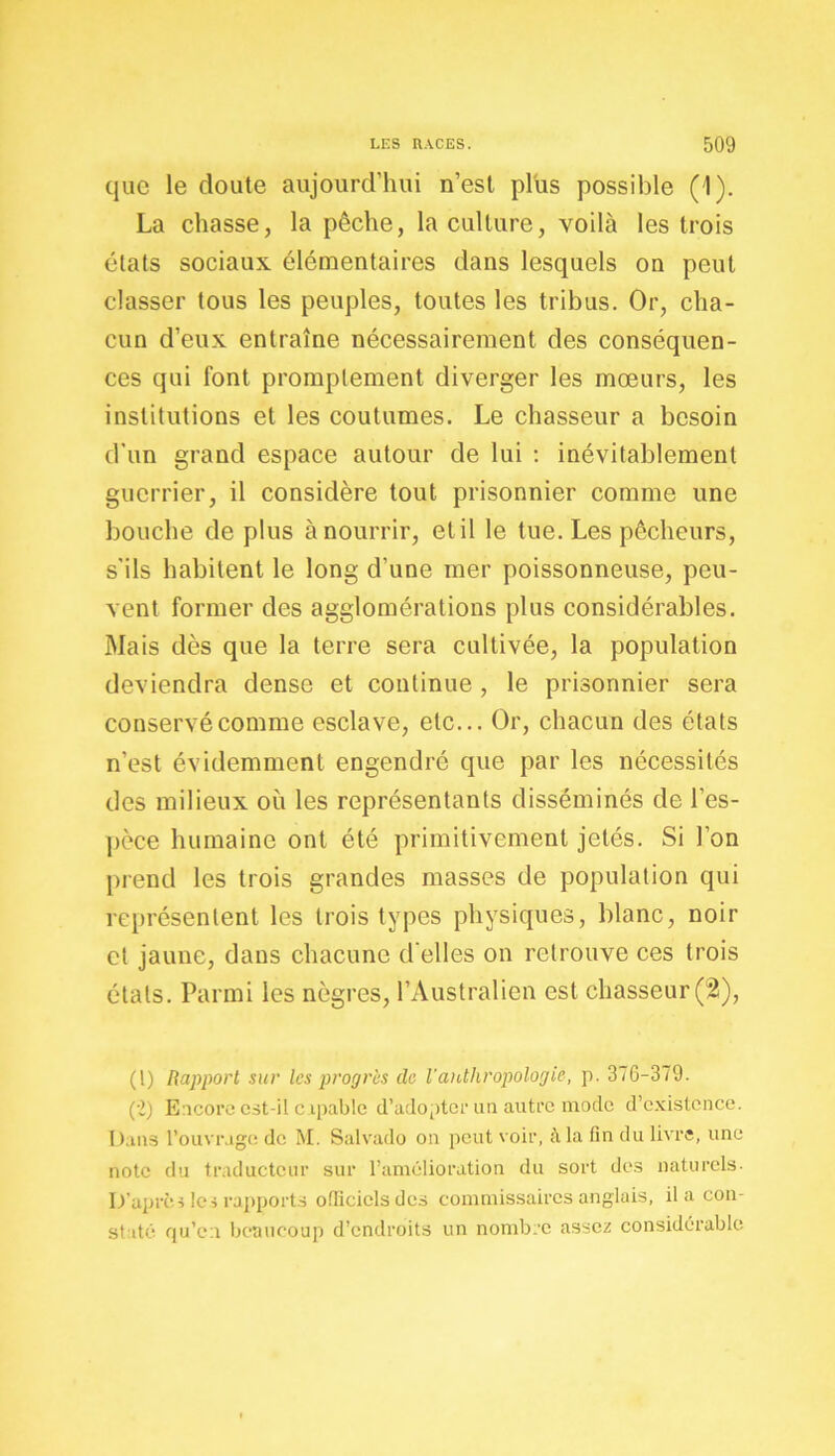 que le cloute aujourd’hui n’est plus possible (1). La chasse, la pêche, la culture, voilà les trois états sociaux élémentaires dans lesquels on peut classer tous les peuples, toutes les tribus. Or, cha- cun d’eux entraîne nécessairement des conséquen- ces qui font promptement diverger les mœurs, les institutions et les coutumes. Le chasseur a besoin d'un grand espace autour de lui : inévitablement guerrier, il considère tout prisonnier comme une bouche de plus à nourrir, et il le tue. Les pêcheurs, s'ils habitent le long d’une mer poissonneuse, peu- vent former des agglomérations plus considérables. Mais dès que la terre sera cultivée, la population deviendra dense et continue , le prisonnier sera conservé comme esclave, etc... Or, chacun des états n’est évidemment engendré que par les nécessités des milieux où les représentants disséminés de l'es- pèce humaine ont été primitivement jetés. Si l’on prend les trois grandes masses de population qui représentent les trois types physiques, blanc, noir cl jaune, dans chacune d’elles on retrouve ces trois étals. Parmi les nègres, l’Australien est chasseur (2), (l) Rapport sur les progrès de l'anthropologie, p. 37G-379. (-2) Encore est-il capable d’adopter un autre mode d’existence. Dans l’ouvrage de M. Salvado on peut voir, à la fin du livre, une note du traducteur sur l’amélioration du sort des naturels- D’après les rapports officiels des commissaires anglais, il a con- st dé qu’en beaucoup d’endroits un nombre assez considérable