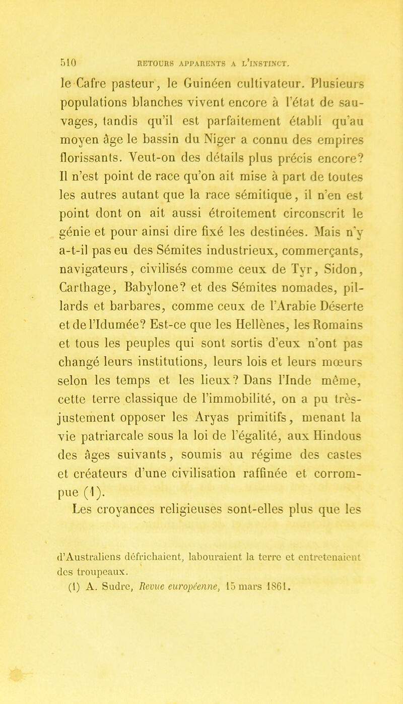 le Cafre pasteur, le Guinéen cultivateur. Plusieurs populations blanches vivent encore à l’état de sau- vages, tandis qu’il est parfaitement établi qu’au moyen âge le bassin du Niger a connu des empires florissants. Veut-on des détails plus précis encore? Il n’est point de race qu’on ait mise à part de toutes les autres autant que la race sémitique, il n’en est point dont on ait aussi étroitement circonscrit le génie et pour ainsi dire fixé les destinées. Mais n'y a-t-il pas eu des Sémites industrieux, commerçants, navigateurs, civilisés comme ceux de Tyr, Sidon, Carthage, Babylone? et des Sémites nomades, pil- lards et barbares, comme ceux de l’Arabie Déserte etdel’Idumée? Est-ce que les Hellènes, les Romains et tous les peuples qui sont sortis d’eux n’ont pas changé leurs institutions, leurs lois et leurs mœurs selon les temps et les lieux? Dans l’Inde même, cette terre classique de l’immobilité, on a pu très- justement opposer les Aryas primitifs, menant la vie patriarcale sous la loi de l’égalité, aux Hindous des âges suivants, soumis au régime des castes et créateurs d’une civilisation raffinée et corrom- pue (1). Les croyances religieuses sont-elles plus que les <l’Australiens défrichaient, labouraient la terre et entretenaient des troupeaux. (1) A. Sudre, Revue européenne, 15 mars 1861.