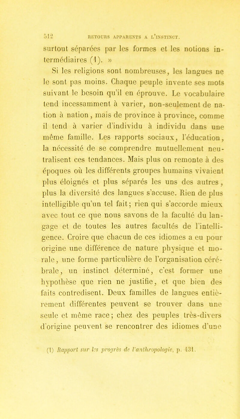 surtout séparées par les formes et les notions in- termédiaires (1). » Si les religions sont nombreuses, les langues ne le sont pas moins. Chaque peuple invente ses mots suivant le besoin qu’il en éprouve. Le vocabulaire tend incessamment à varier, non-seulement de na- tion à nation , mais de province à province, comme il tend à varier d’individu à individu dans une même famille. Les rapports sociaux, l’éducation, la nécessité de se comprendre mutuellement neu- tralisent ces tendances. Mais plus on remonte à des époques où les différents groupes humains vivaient plus éloignés et plus séparés les uns des autres, plus la diversité des langues s’accuse. Rien de plus intelligible qu’un tel fait; rien qui s’accorde mieux avec tout ce que nous savons de la faculté du lan- gage et de toutes les autres facultés de l’intelli- gence. Croire que chacun de ces idiomes a eu pour origine une différence de nature physique et mo- rale, une forme particulière de l’organisation céré- brale, un instinct déterminé, c'est former une hypothèse que rien ne justifie, et que bien des faits contredisent. Deux familles de langues entiè- rement différentes peuvent se trouver dans une seule et même race ; chez des peuples très-divers d’origine peuvent se rencontrer des idiomes d’une (l) Rapport sur les propres de l'anthropologie, p. 431.