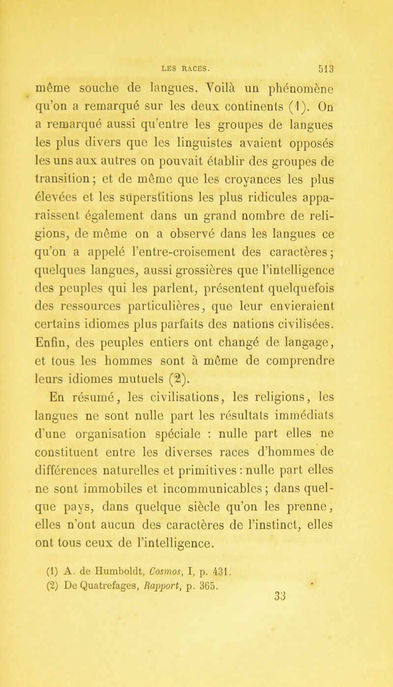 même souche de langues. Voilà uu phénomène qu’on a remarqué sur les deux continents (1). On a remarqué aussi qu’entre les groupes de langues les plus divers que les linguistes avaient opposés les uns aux autres on pouvait établir des groupes de transition ; et de même que les croyances les plus élevées et les superstitions les plus ridicules appa- raissent également dans un grand nombre de reli- gions, de même on a observé dans les langues ce qu’on a appelé l’entre-croisement des caractères ; quelques langues, aussi grossières que l’intelligence des peuples qui les parlent, présentent quelquefois des ressources particulières, que leur envieraient certains idiomes plus parfaits des nations civilisées. Enfin, des peuples entiers ont changé de langage, et tous les hommes sont à même de comprendre leurs idiomes mutuels (2). En résumé, les civilisations, les religions, les langues ne sont nulle part les résultats immédiats d’une organisation spéciale : nulle part elles ne constituent entre les diverses races d’hommes de différences naturelles et primitives : nulle part elles ne sont immobiles et incommunicables ; dans quel- que pays, dans quelque siècle qu’on les prenne, elles n’ont aucun des caractères de l’instinct, elles ont tous ceux de l’intelligence. (1) A. de Humboldt, Cosmos, I, p. 431. (2) De Quatrefages, Rapport, p. 365. 33